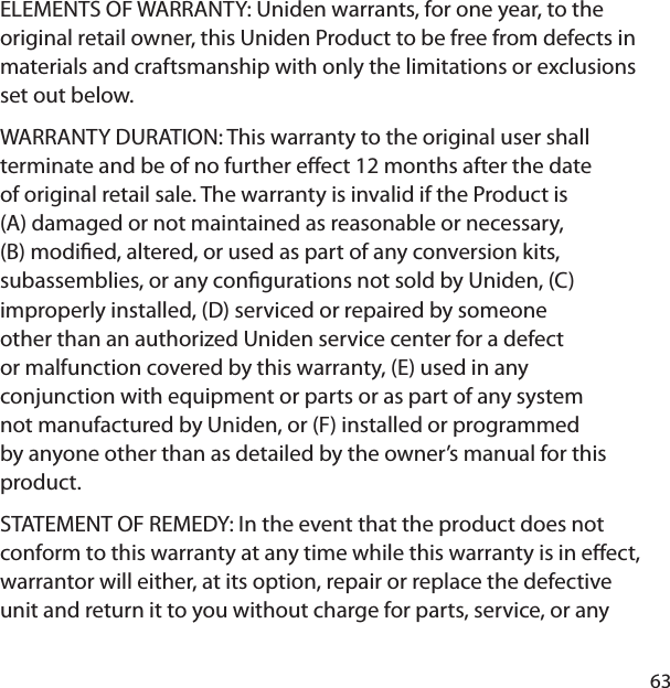 63ELEMENTS OF WARRANTY: Uniden warrants, for one year, to the original retail owner, this Uniden Product to be free from defects in materials and craftsmanship with only the limitations or exclusions set out below. WARRANTY DURATION: This warranty to the original user shall terminate and be of no further e ect 12 months after the date of original retail sale. The warranty is invalid if the Product is (A) damaged or not maintained as reasonable or necessary, (B) modi ed, altered, or used as part of any conversion kits, subassemblies, or any con gurations not sold by Uniden, (C) improperly installed, (D) serviced or repaired by someone other than an authorized Uniden service center for a defect or malfunction covered by this warranty, (E) used in any conjunction with equipment or parts or as part of any system not manufactured by Uniden, or (F) installed or programmed by anyone other than as detailed by the owner’s manual for this product. STATEMENT OF REMEDY: In the event that the product does not conform to this warranty at any time while this warranty is in e ect, warrantor will either, at its option, repair or replace the defective unit and return it to you without charge for parts, service, or any 