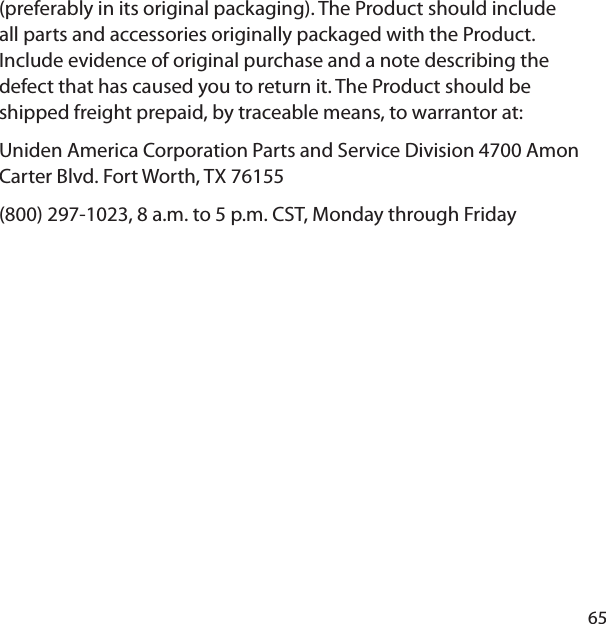 65(preferably in its original packaging). The Product should include all parts and accessories originally packaged with the Product. Include evidence of original purchase and a note describing the defect that has caused you to return it. The Product should be shipped freight prepaid, by traceable means, to warrantor at: Uniden America Corporation Parts and Service Division 4700 Amon Carter Blvd. Fort Worth, TX 76155 (800) 297-1023, 8 a.m. to 5 p.m. CST, Monday through Friday 