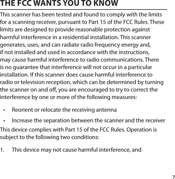 7THE FCC WANTS YOU TO KNOWThis scanner has been tested and found to comply with the limits for a scanning receiver, pursuant to Part 15 of the FCC Rules. These limits are designed to provide reasonable protection against harmful interference in a residential installation. This scanner generates, uses, and can radiate radio frequency energy and, if not installed and used in accordance with the instructions, may cause harmful interference to radio communications. There is no guarantee that interference will not occur in a particular installation. If this scanner does cause harmful interference to radio or television reception, which can be determined by turning the scanner on and o , you are encouraged to try to correct the interference by one or more of the following measures: Reorient or relocate the receiving antennaIncrease the separation between the scanner and the receiverThis device complies with Part 15 of the FCC Rules. Operation is subject to the following two conditions:This device may not cause harmful interference, and ••1.