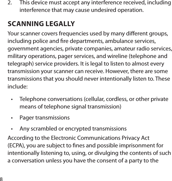 8This device must accept any interference received, including interference that may cause undesired operation. SCANNING LEGALLY Your scanner covers frequencies used by many di erent groups, including police and  re departments, ambulance services, government agencies, private companies, amateur radio services, military operations, pager services, and wireline (telephone and telegraph) service providers. It is legal to listen to almost every transmission your scanner can receive. However, there are some transmissions that you should never intentionally listen to. These include:  Telephone conversations (cellular, cordless, or other private means of telephone signal transmission) Pager transmissions Any scrambled or encrypted transmissions According to the Electronic Communications Privacy Act (ECPA), you are subject to  nes and possible imprisonment for intentionally listening to, using, or divulging the contents of such a conversation unless you have the consent of a party to the 2.•••