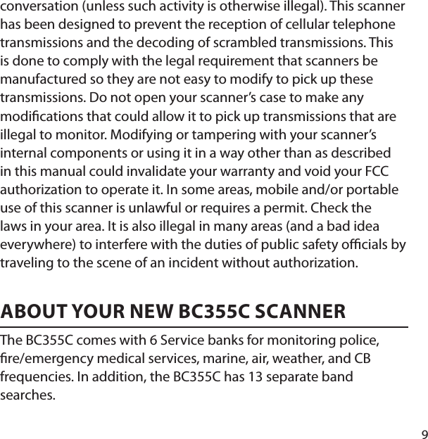 9conversation (unless such activity is otherwise illegal). This scanner has been designed to prevent the reception of cellular telephone transmissions and the decoding of scrambled transmissions. This is done to comply with the legal requirement that scanners be manufactured so they are not easy to modify to pick up these transmissions. Do not open your scanner’s case to make any modi cations that could allow it to pick up transmissions that are illegal to monitor. Modifying or tampering with your scanner’s internal components or using it in a way other than as described in this manual could invalidate your warranty and void your FCC authorization to operate it. In some areas, mobile and/or portable use of this scanner is unlawful or requires a permit. Check the laws in your area. It is also illegal in many areas (and a bad idea everywhere) to interfere with the duties of public safety o  cials by traveling to the scene of an incident without authorization. ABOUT YOUR NEW BC355C SCANNERThe BC355C comes with 6 Service banks for monitoring police,  re/emergency medical services, marine, air, weather, and CB frequencies. In addition, the BC355C has 13 separate band searches. 