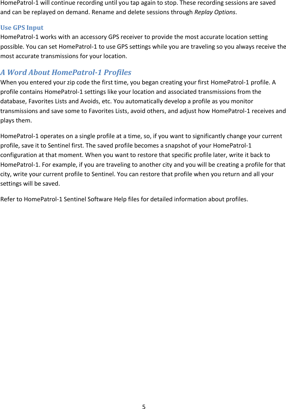  5  HomePatrol-1 will continue recording until you tap again to stop. These recording sessions are saved and can be replayed on demand. Rename and delete sessions through Replay Options.  Use GPS Input HomePatrol-1 works with an accessory GPS receiver to provide the most accurate location setting possible. You can set HomePatrol-1 to use GPS settings while you are traveling so you always receive the most accurate transmissions for your location. A Word About HomePatrol-1 Profiles When you entered your zip code the first time, you began creating your first HomePatrol-1 profile. A profile contains HomePatrol-1 settings like your location and associated transmissions from the database, Favorites Lists and Avoids, etc. You automatically develop a profile as you monitor transmissions and save some to Favorites Lists, avoid others, and adjust how HomePatrol-1 receives and plays them.  HomePatrol-1 operates on a single profile at a time, so, if you want to significantly change your current profile, save it to Sentinel first. The saved profile becomes a snapshot of your HomePatrol-1 configuration at that moment. When you want to restore that specific profile later, write it back to HomePatrol-1. For example, if you are traveling to another city and you will be creating a profile for that city, write your current profile to Sentinel. You can restore that profile when you return and all your settings will be saved.  Refer to HomePatrol-1 Sentinel Software Help files for detailed information about profiles. 