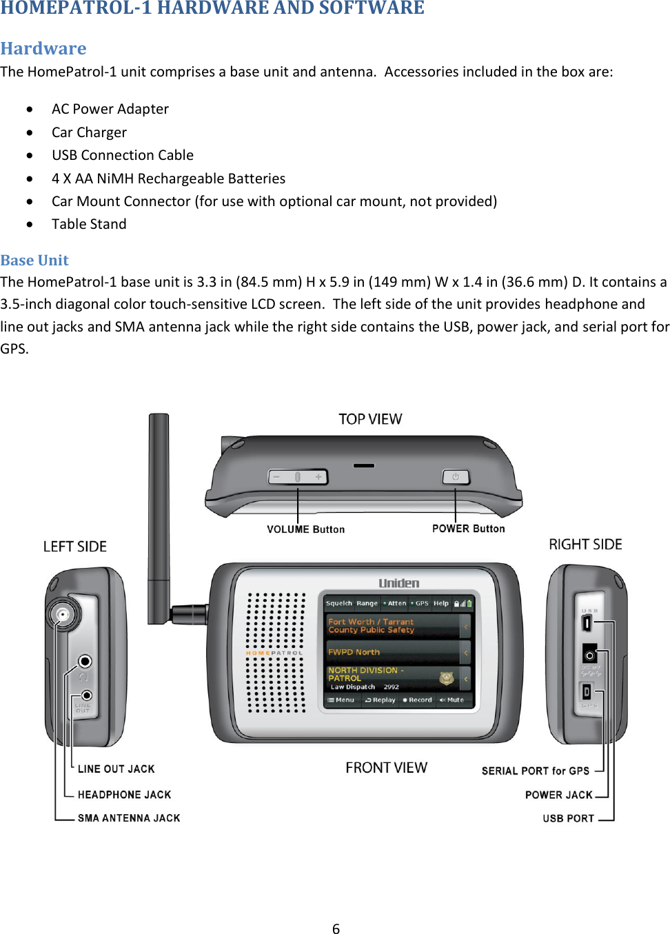  6  HOMEPATROL-1 HARDWARE AND SOFTWARE Hardware   The HomePatrol-1 unit comprises a base unit and antenna.  Accessories included in the box are:  AC Power Adapter  Car Charger  USB Connection Cable  4 X AA NiMH Rechargeable Batteries  Car Mount Connector (for use with optional car mount, not provided)  Table Stand Base Unit The HomePatrol-1 base unit is 3.3 in (84.5 mm) H x 5.9 in (149 mm) W x 1.4 in (36.6 mm) D. It contains a 3.5-inch diagonal color touch-sensitive LCD screen.  The left side of the unit provides headphone and line out jacks and SMA antenna jack while the right side contains the USB, power jack, and serial port for GPS.    