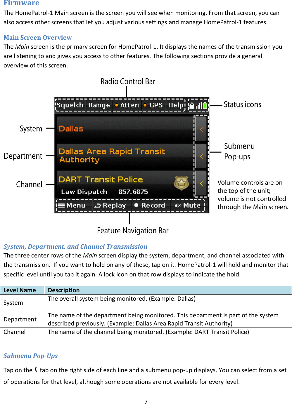  7  Firmware The HomePatrol-1 Main screen is the screen you will see when monitoring. From that screen, you can also access other screens that let you adjust various settings and manage HomePatrol-1 features. Main Screen Overview The Main screen is the primary screen for HomePatrol-1. It displays the names of the transmission you are listening to and gives you access to other features. The following sections provide a general overview of this screen.  System, Department, and Channel Transmission The three center rows of the Main screen display the system, department, and channel associated with the transmission.  If you want to hold on any of these, tap on it. HomePatrol-1 will hold and monitor that specific level until you tap it again. A lock icon on that row displays to indicate the hold. Level Name Description System The overall system being monitored. (Example: Dallas)  Department The name of the department being monitored. This department is part of the system described previously. (Example: Dallas Area Rapid Transit Authority) Channel The name of the channel being monitored. (Example: DART Transit Police)  Submenu Pop-Ups Tap on the ‹ tab on the right side of each line and a submenu pop-up displays. You can select from a set of operations for that level, although some operations are not available for every level. 