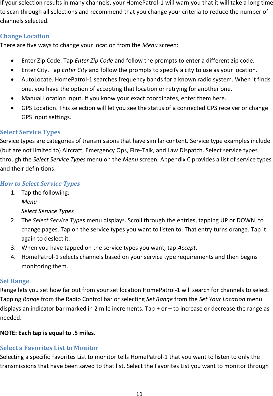  11  If your selection results in many channels, your HomePatrol-1 will warn you that it will take a long time to scan through all selections and recommend that you change your criteria to reduce the number of channels selected. Change Location There are five ways to change your location from the Menu screen:  Enter Zip Code. Tap Enter Zip Code and follow the prompts to enter a different zip code.  Enter City. Tap Enter City and follow the prompts to specify a city to use as your location.  AutoLocate. HomePatrol-1 searches frequency bands for a known radio system. When it finds one, you have the option of accepting that location or retrying for another one.  Manual Location Input. If you know your exact coordinates, enter them here.  GPS Location. This selection will let you see the status of a connected GPS receiver or change GPS input settings.  Select Service Types Service types are categories of transmissions that have similar content. Service type examples include (but are not limited to) Aircraft, Emergency Ops, Fire-Talk, and Law Dispatch. Select service types through the Select Service Types menu on the Menu screen. Appendix C provides a list of service types and their definitions. How to Select Service Types 1. Tap the following: Menu Select Service Types 2. The Select Service Types menu displays. Scroll through the entries, tapping UP or DOWN  to change pages. Tap on the service types you want to listen to. That entry turns orange. Tap it again to deslect it. 3. When you have tapped on the service types you want, tap Accept. 4. HomePatrol-1 selects channels based on your service type requirements and then begins monitoring them. Set Range   Range lets you set how far out from your set location HomePatrol-1 will search for channels to select. Tapping Range from the Radio Control bar or selecting Set Range from the Set Your Location menu displays an indicator bar marked in 2 mile increments. Tap + or – to increase or decrease the range as needed. NOTE: Each tap is equal to .5 miles. Select a Favorites List to Monitor   Selecting a specific Favorites List to monitor tells HomePatrol-1 that you want to listen to only the transmissions that have been saved to that list. Select the Favorites List you want to monitor through 