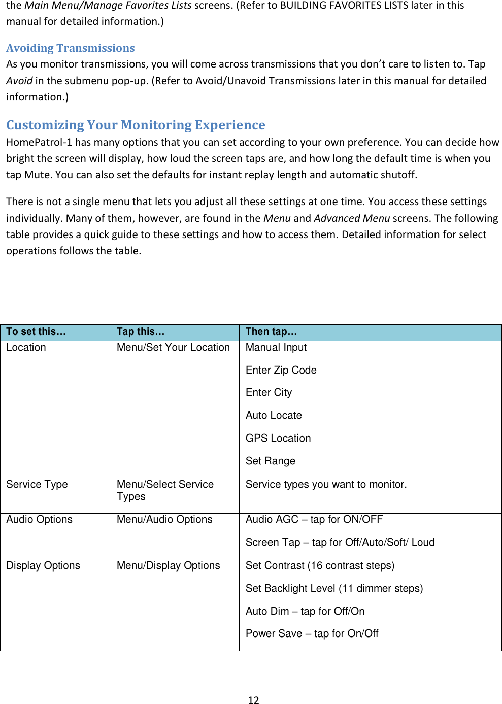 12  the Main Menu/Manage Favorites Lists screens. (Refer to BUILDING FAVORITES LISTS later in this manual for detailed information.) Avoiding Transmissions As you monitor transmissions, you will come across transmissions that you don’t care to listen to. Tap Avoid in the submenu pop-up. (Refer to Avoid/Unavoid Transmissions later in this manual for detailed information.) Customizing Your Monitoring Experience HomePatrol-1 has many options that you can set according to your own preference. You can decide how bright the screen will display, how loud the screen taps are, and how long the default time is when you tap Mute. You can also set the defaults for instant replay length and automatic shutoff.  There is not a single menu that lets you adjust all these settings at one time. You access these settings individually. Many of them, however, are found in the Menu and Advanced Menu screens. The following table provides a quick guide to these settings and how to access them. Detailed information for select operations follows the table.   To set this… Tap this… Then tap… Location  Menu/Set Your Location Manual Input Enter Zip Code   Enter City Auto Locate GPS Location Set Range Service Type Menu/Select Service Types   Service types you want to monitor. Audio Options Menu/Audio Options Audio AGC  tap for ON/OFF Screen Tap  tap for Off/Auto/Soft/ Loud Display Options Menu/Display Options Set Contrast (16 contrast steps) Set Backlight Level (11 dimmer steps) Auto Dim  tap for Off/On Power Save  tap for On/Off 