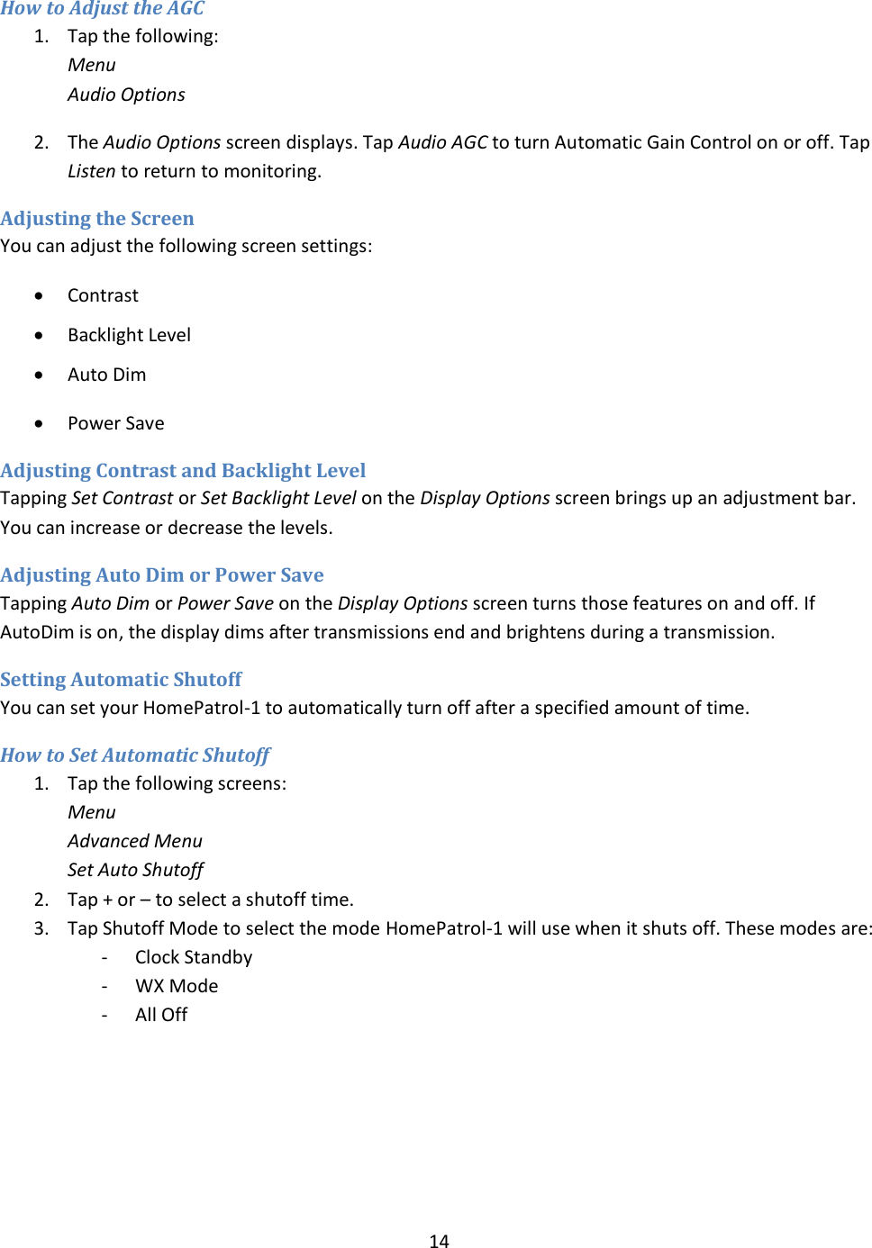  14  How to Adjust the AGC 1. Tap the following: Menu Audio Options 2. The Audio Options screen displays. Tap Audio AGC to turn Automatic Gain Control on or off. Tap Listen to return to monitoring. Adjusting the Screen You can adjust the following screen settings:  Contrast  Backlight Level  Auto Dim  Power Save Adjusting Contrast and Backlight Level Tapping Set Contrast or Set Backlight Level on the Display Options screen brings up an adjustment bar. You can increase or decrease the levels. Adjusting Auto Dim or Power Save Tapping Auto Dim or Power Save on the Display Options screen turns those features on and off. If AutoDim is on, the display dims after transmissions end and brightens during a transmission. Setting Automatic Shutoff  You can set your HomePatrol-1 to automatically turn off after a specified amount of time. How to Set Automatic Shutoff 1. Tap the following screens: Menu Advanced Menu Set Auto Shutoff 2. Tap + or – to select a shutoff time. 3. Tap Shutoff Mode to select the mode HomePatrol-1 will use when it shuts off. These modes are: - Clock Standby - WX Mode - All Off    