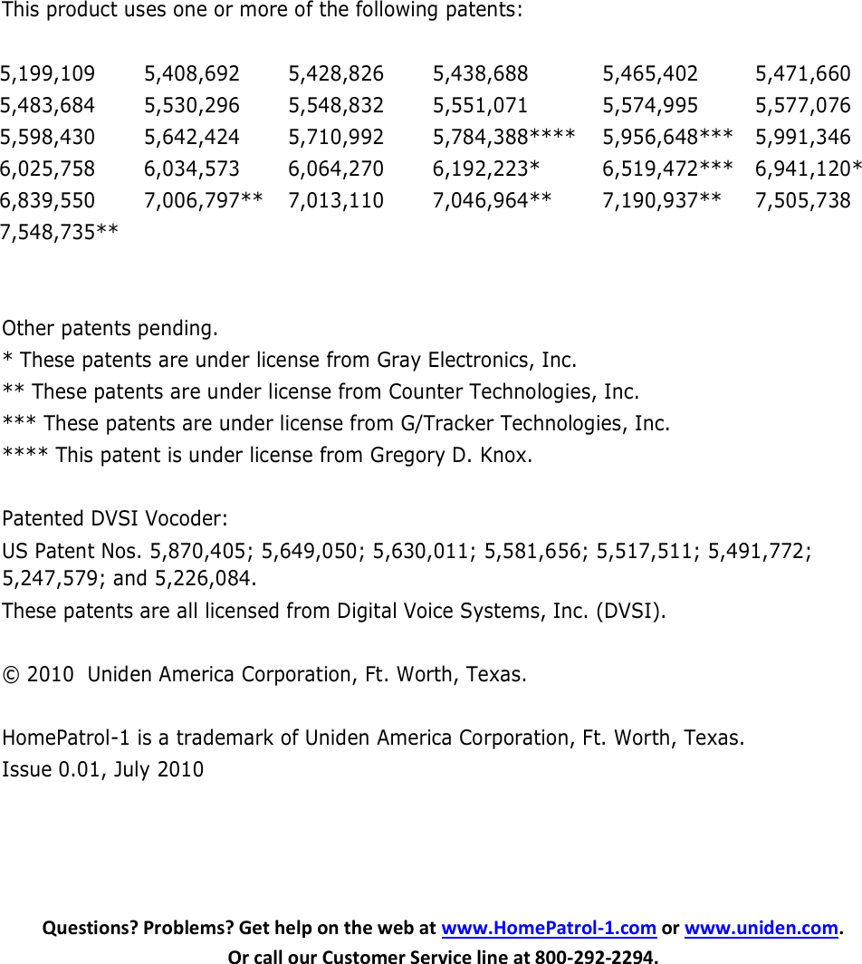        This product uses one or more of the following patents:  5,199,109 5,408,692 5,428,826 5,438,688 5,465,402 5,471,660 5,483,684   5,530,296 5,548,832 5,551,071 5,574,995 5,577,076 5,598,430 5,642,424 5,710,992 5,784,388**** 5,956,648*** 5,991,346 6,025,758 6,034,573 6,064,270 6,192,223* 6,519,472*** 6,941,120* 6,839,550 7,006,797** 7,013,110 7,046,964** 7,190,937** 7,505,738 7,548,735**        Other patents pending.    * These patents are under license from Gray Electronics, Inc. ** These patents are under license from Counter Technologies, Inc. *** These patents are under license from G/Tracker Technologies, Inc. **** This patent is under license from Gregory D. Knox.  Patented DVSI Vocoder:   US Patent Nos. 5,870,405; 5,649,050; 5,630,011; 5,581,656; 5,517,511; 5,491,772; 5,247,579; and 5,226,084. These patents are all licensed from Digital Voice Systems, Inc. (DVSI).  © 2010  Uniden America Corporation, Ft. Worth, Texas.  HomePatrol-1 is a trademark of Uniden America Corporation, Ft. Worth, Texas. Issue 0.01, July 2010     Questions? Problems? Get help on the web at www.HomePatrol-1.com or www.uniden.com.  Or call our Customer Service line at 800-292-2294.  