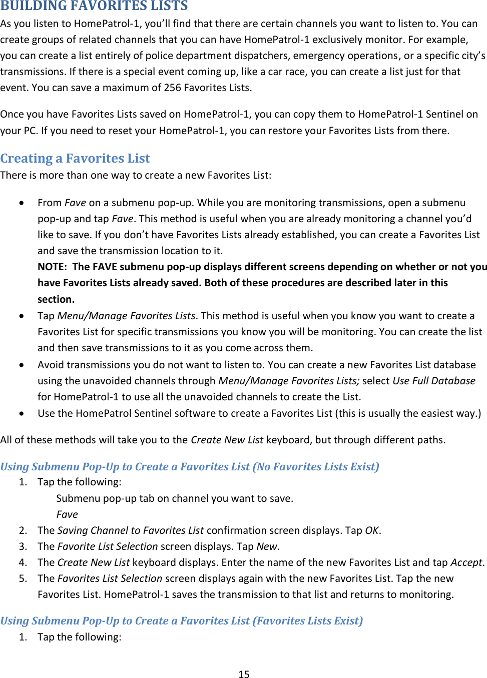  15  BUILDING FAVORITES LISTS As you listen to HomePatrol-1, you’ll find that there are certain channels you want to listen to. You can create groups of related channels that you can have HomePatrol-1 exclusively monitor. For example, you can create a list entirely of police department dispatchers, emergency operations, or a specific city’s transmissions. If there is a special event coming up, like a car race, you can create a list just for that event. You can save a maximum of 256 Favorites Lists. Once you have Favorites Lists saved on HomePatrol-1, you can copy them to HomePatrol-1 Sentinel on your PC. If you need to reset your HomePatrol-1, you can restore your Favorites Lists from there. Creating a Favorites List There is more than one way to create a new Favorites List:  From Fave on a submenu pop-up. While you are monitoring transmissions, open a submenu pop-up and tap Fave. This method is useful when you are already monitoring a channel you’d like to save. If you don’t have Favorites Lists already established, you can create a Favorites List and save the transmission location to it.   NOTE:  The FAVE submenu pop-up displays different screens depending on whether or not you have Favorites Lists already saved. Both of these procedures are described later in this section.  Tap Menu/Manage Favorites Lists. This method is useful when you know you want to create a Favorites List for specific transmissions you know you will be monitoring. You can create the list and then save transmissions to it as you come across them.  Avoid transmissions you do not want to listen to. You can create a new Favorites List database using the unavoided channels through Menu/Manage Favorites Lists; select Use Full Database for HomePatrol-1 to use all the unavoided channels to create the List.  Use the HomePatrol Sentinel software to create a Favorites List (this is usually the easiest way.) All of these methods will take you to the Create New List keyboard, but through different paths. Using Submenu Pop-Up to Create a Favorites List (No Favorites Lists Exist) 1. Tap the following: Submenu pop-up tab on channel you want to save. Fave 2. The Saving Channel to Favorites List confirmation screen displays. Tap OK. 3. The Favorite List Selection screen displays. Tap New. 4. The Create New List keyboard displays. Enter the name of the new Favorites List and tap Accept. 5. The Favorites List Selection screen displays again with the new Favorites List. Tap the new Favorites List. HomePatrol-1 saves the transmission to that list and returns to monitoring. Using Submenu Pop-Up to Create a Favorites List (Favorites Lists Exist) 1. Tap the following: 