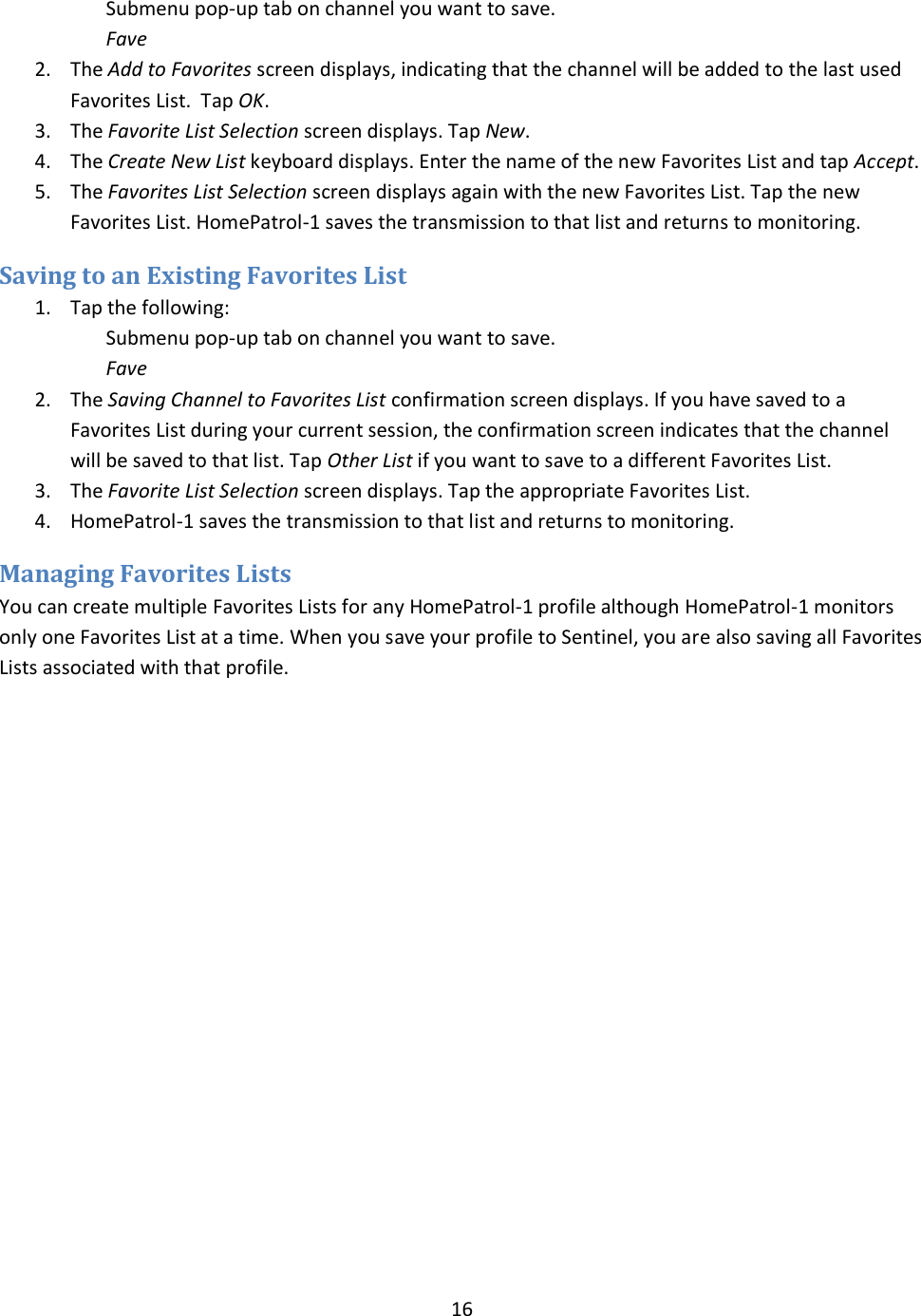  16  Submenu pop-up tab on channel you want to save. Fave 2. The Add to Favorites screen displays, indicating that the channel will be added to the last used Favorites List.  Tap OK. 3. The Favorite List Selection screen displays. Tap New. 4. The Create New List keyboard displays. Enter the name of the new Favorites List and tap Accept. 5. The Favorites List Selection screen displays again with the new Favorites List. Tap the new Favorites List. HomePatrol-1 saves the transmission to that list and returns to monitoring. Saving to an Existing Favorites List 1. Tap the following: Submenu pop-up tab on channel you want to save. Fave 2. The Saving Channel to Favorites List confirmation screen displays. If you have saved to a Favorites List during your current session, the confirmation screen indicates that the channel will be saved to that list. Tap Other List if you want to save to a different Favorites List. 3. The Favorite List Selection screen displays. Tap the appropriate Favorites List. 4. HomePatrol-1 saves the transmission to that list and returns to monitoring. Managing Favorites Lists You can create multiple Favorites Lists for any HomePatrol-1 profile although HomePatrol-1 monitors only one Favorites List at a time. When you save your profile to Sentinel, you are also saving all Favorites Lists associated with that profile.  