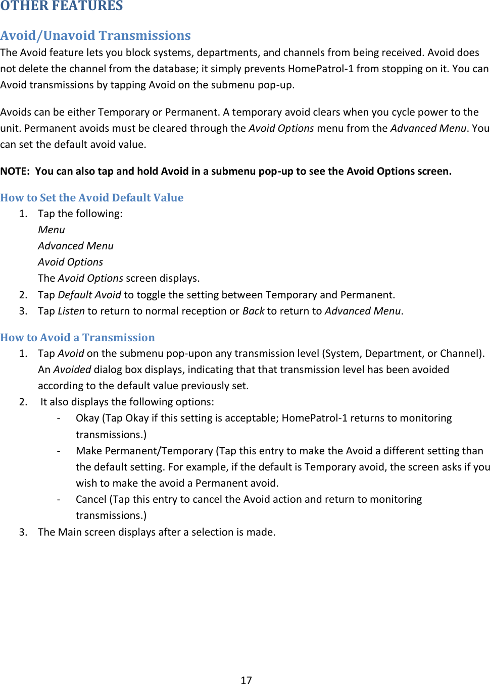  17  OTHER FEATURES Avoid/Unavoid Transmissions The Avoid feature lets you block systems, departments, and channels from being received. Avoid does not delete the channel from the database; it simply prevents HomePatrol-1 from stopping on it. You can Avoid transmissions by tapping Avoid on the submenu pop-up.  Avoids can be either Temporary or Permanent. A temporary avoid clears when you cycle power to the unit. Permanent avoids must be cleared through the Avoid Options menu from the Advanced Menu. You can set the default avoid value. NOTE:  You can also tap and hold Avoid in a submenu pop-up to see the Avoid Options screen. How to Set the Avoid Default Value 1. Tap the following: Menu Advanced Menu Avoid Options The Avoid Options screen displays.  2. Tap Default Avoid to toggle the setting between Temporary and Permanent. 3. Tap Listen to return to normal reception or Back to return to Advanced Menu. How to Avoid a Transmission 1. Tap Avoid on the submenu pop-upon any transmission level (System, Department, or Channel). An Avoided dialog box displays, indicating that that transmission level has been avoided according to the default value previously set. 2.  It also displays the following options: - Okay (Tap Okay if this setting is acceptable; HomePatrol-1 returns to monitoring transmissions.) - Make Permanent/Temporary (Tap this entry to make the Avoid a different setting than the default setting. For example, if the default is Temporary avoid, the screen asks if you wish to make the avoid a Permanent avoid. - Cancel (Tap this entry to cancel the Avoid action and return to monitoring transmissions.) 3. The Main screen displays after a selection is made. 