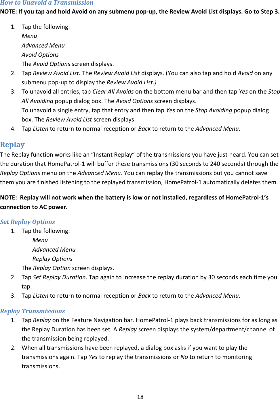  18  How to Unavoid a Transmission   NOTE: If you tap and hold Avoid on any submenu pop-up, the Review Avoid List displays. Go to Step 3. 1. Tap the following: Menu Advanced Menu Avoid Options The Avoid Options screen displays.  2. Tap Review Avoid List. The Review Avoid List displays. (You can also tap and hold Avoid on any submenu pop-up to display the Review Avoid List.) 3. To unavoid all entries, tap Clear All Avoids on the bottom menu bar and then tap Yes on the Stop All Avoiding popup dialog box. The Avoid Options screen displays. To unavoid a single entry, tap that entry and then tap Yes on the Stop Avoiding popup dialog box. The Review Avoid List screen displays. 4. Tap Listen to return to normal reception or Back to return to the Advanced Menu. Replay The Replay function works like an “Instant Replay” of the transmissions you have just heard. You can set the duration that HomePatrol-1 will buffer these transmissions (30 seconds to 240 seconds) through the Replay Options menu on the Advanced Menu. You can replay the transmissions but you cannot save them you are finished listening to the replayed transmission, HomePatrol-1 automatically deletes them. NOTE:  Replay will not work when the battery is low or not installed, regardless of HomePatrol-1’s connection to AC power. Set Replay Options 1. Tap the following: Menu Advanced Menu Replay Options The Replay Option screen displays.  2. Tap Set Replay Duration. Tap again to increase the replay duration by 30 seconds each time you tap. 3. Tap Listen to return to normal reception or Back to return to the Advanced Menu.  Replay Transmissions 1. Tap Replay on the Feature Navigation bar. HomePatrol-1 plays back transmissions for as long as the Replay Duration has been set. A Replay screen displays the system/department/channel of the transmission being replayed. 2. When all transmissions have been replayed, a dialog box asks if you want to play the transmissions again. Tap Yes to replay the transmissions or No to return to monitoring transmissions. 