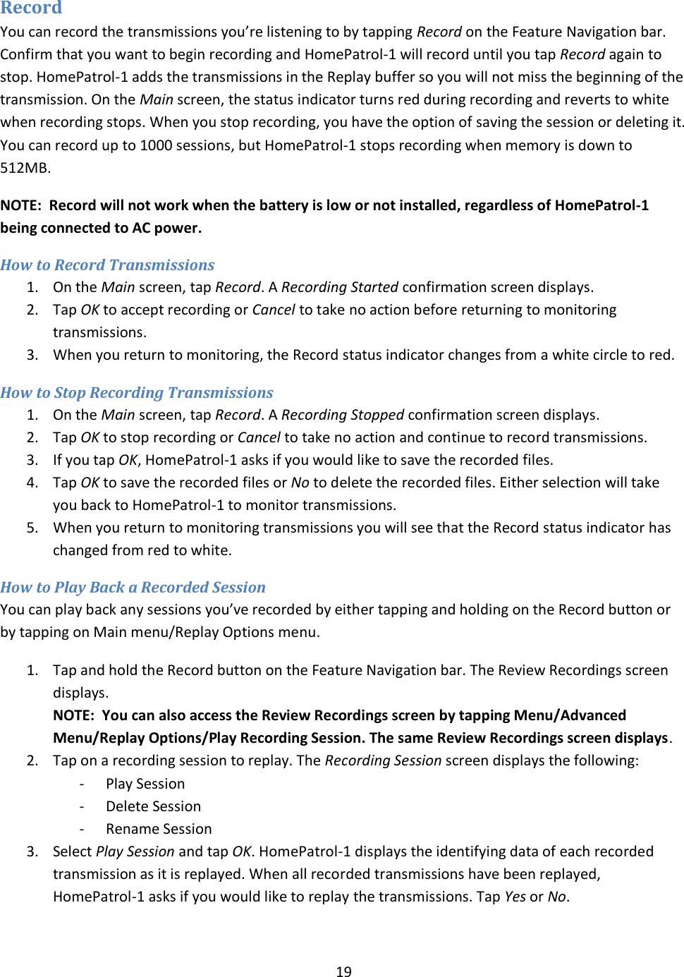  19  Record  You can record the transmissions you’re listening to by tapping Record on the Feature Navigation bar. Confirm that you want to begin recording and HomePatrol-1 will record until you tap Record again to stop. HomePatrol-1 adds the transmissions in the Replay buffer so you will not miss the beginning of the transmission. On the Main screen, the status indicator turns red during recording and reverts to white when recording stops. When you stop recording, you have the option of saving the session or deleting it. You can record up to 1000 sessions, but HomePatrol-1 stops recording when memory is down to 512MB. NOTE:  Record will not work when the battery is low or not installed, regardless of HomePatrol-1 being connected to AC power. How to Record Transmissions 1. On the Main screen, tap Record. A Recording Started confirmation screen displays. 2. Tap OK to accept recording or Cancel to take no action before returning to monitoring transmissions. 3. When you return to monitoring, the Record status indicator changes from a white circle to red. How to Stop Recording Transmissions 1. On the Main screen, tap Record. A Recording Stopped confirmation screen displays.  2. Tap OK to stop recording or Cancel to take no action and continue to record transmissions. 3. If you tap OK, HomePatrol-1 asks if you would like to save the recorded files.   4. Tap OK to save the recorded files or No to delete the recorded files. Either selection will take you back to HomePatrol-1 to monitor transmissions. 5. When you return to monitoring transmissions you will see that the Record status indicator has changed from red to white. How to Play Back a Recorded Session You can play back any sessions you’ve recorded by either tapping and holding on the Record button or by tapping on Main menu/Replay Options menu. 1. Tap and hold the Record button on the Feature Navigation bar. The Review Recordings screen displays. NOTE:  You can also access the Review Recordings screen by tapping Menu/Advanced Menu/Replay Options/Play Recording Session. The same Review Recordings screen displays. 2. Tap on a recording session to replay. The Recording Session screen displays the following: - Play Session - Delete Session - Rename Session 3. Select Play Session and tap OK. HomePatrol-1 displays the identifying data of each recorded transmission as it is replayed. When all recorded transmissions have been replayed, HomePatrol-1 asks if you would like to replay the transmissions. Tap Yes or No. 