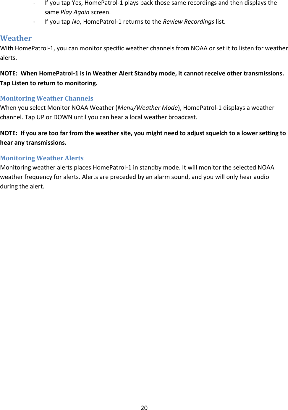  20  - If you tap Yes, HomePatrol-1 plays back those same recordings and then displays the same Play Again screen. - If you tap No, HomePatrol-1 returns to the Review Recordings list. Weather  With HomePatrol-1, you can monitor specific weather channels from NOAA or set it to listen for weather alerts.  NOTE:  When HomePatrol-1 is in Weather Alert Standby mode, it cannot receive other transmissions. Tap Listen to return to monitoring. Monitoring Weather Channels When you select Monitor NOAA Weather (Menu/Weather Mode), HomePatrol-1 displays a weather channel. Tap UP or DOWN until you can hear a local weather broadcast.  NOTE:  If you are too far from the weather site, you might need to adjust squelch to a lower setting to hear any transmissions. Monitoring Weather Alerts Monitoring weather alerts places HomePatrol-1 in standby mode. It will monitor the selected NOAA weather frequency for alerts. Alerts are preceded by an alarm sound, and you will only hear audio during the alert. 