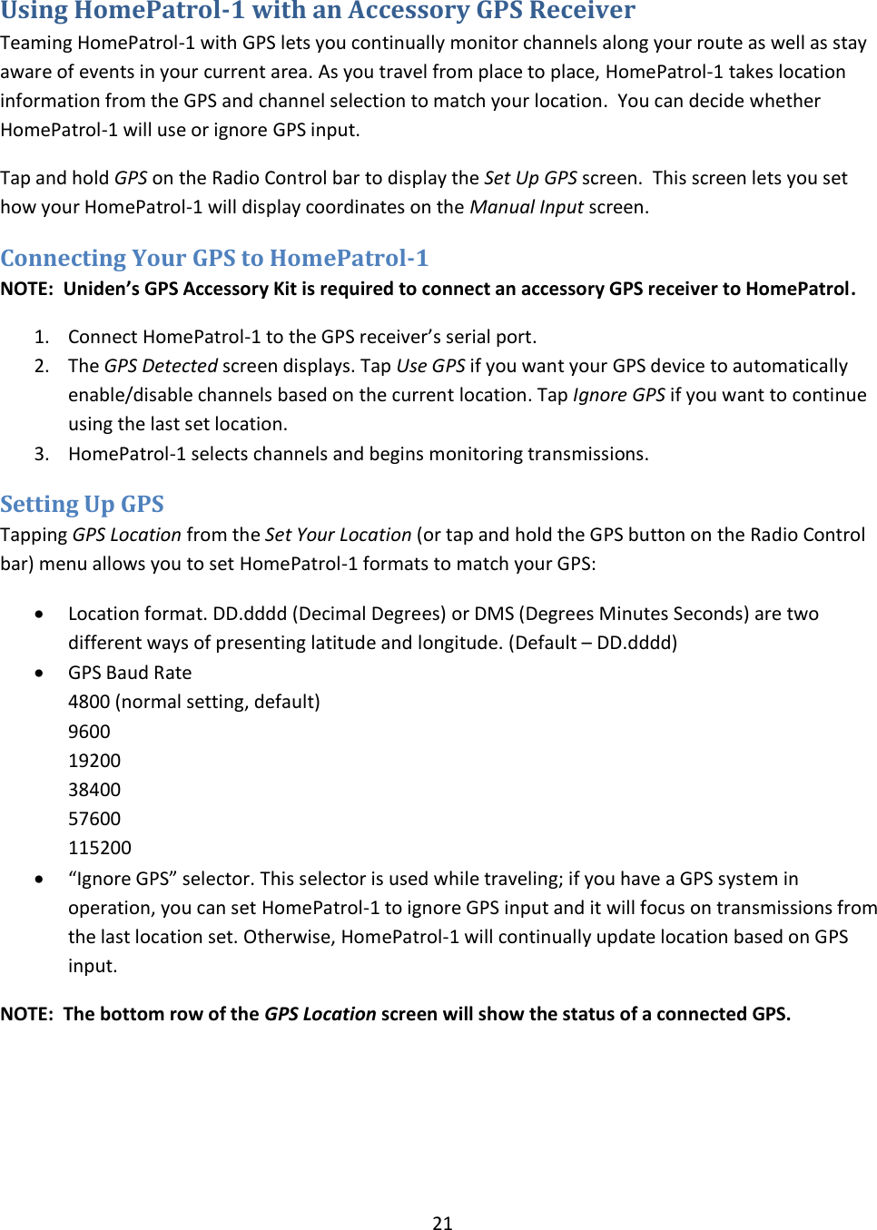  21  Using HomePatrol-1 with an Accessory GPS Receiver Teaming HomePatrol-1 with GPS lets you continually monitor channels along your route as well as stay aware of events in your current area. As you travel from place to place, HomePatrol-1 takes location information from the GPS and channel selection to match your location.  You can decide whether HomePatrol-1 will use or ignore GPS input. Tap and hold GPS on the Radio Control bar to display the Set Up GPS screen.  This screen lets you set how your HomePatrol-1 will display coordinates on the Manual Input screen.  Connecting Your GPS to HomePatrol-1 NOTE:  Uniden’s GPS Accessory Kit is required to connect an accessory GPS receiver to HomePatrol. 1. Connect HomePatrol-1 to the GPS receiver’s serial port. 2. The GPS Detected screen displays. Tap Use GPS if you want your GPS device to automatically enable/disable channels based on the current location. Tap Ignore GPS if you want to continue using the last set location. 3. HomePatrol-1 selects channels and begins monitoring transmissions. Setting Up GPS Tapping GPS Location from the Set Your Location (or tap and hold the GPS button on the Radio Control bar) menu allows you to set HomePatrol-1 formats to match your GPS:  Location format. DD.dddd (Decimal Degrees) or DMS (Degrees Minutes Seconds) are two different ways of presenting latitude and longitude. (Default – DD.dddd)  GPS Baud Rate 4800 (normal setting, default) 9600 19200 38400 57600 115200  “Ignore GPS” selector. This selector is used while traveling; if you have a GPS system in operation, you can set HomePatrol-1 to ignore GPS input and it will focus on transmissions from the last location set. Otherwise, HomePatrol-1 will continually update location based on GPS input. NOTE:  The bottom row of the GPS Location screen will show the status of a connected GPS. 