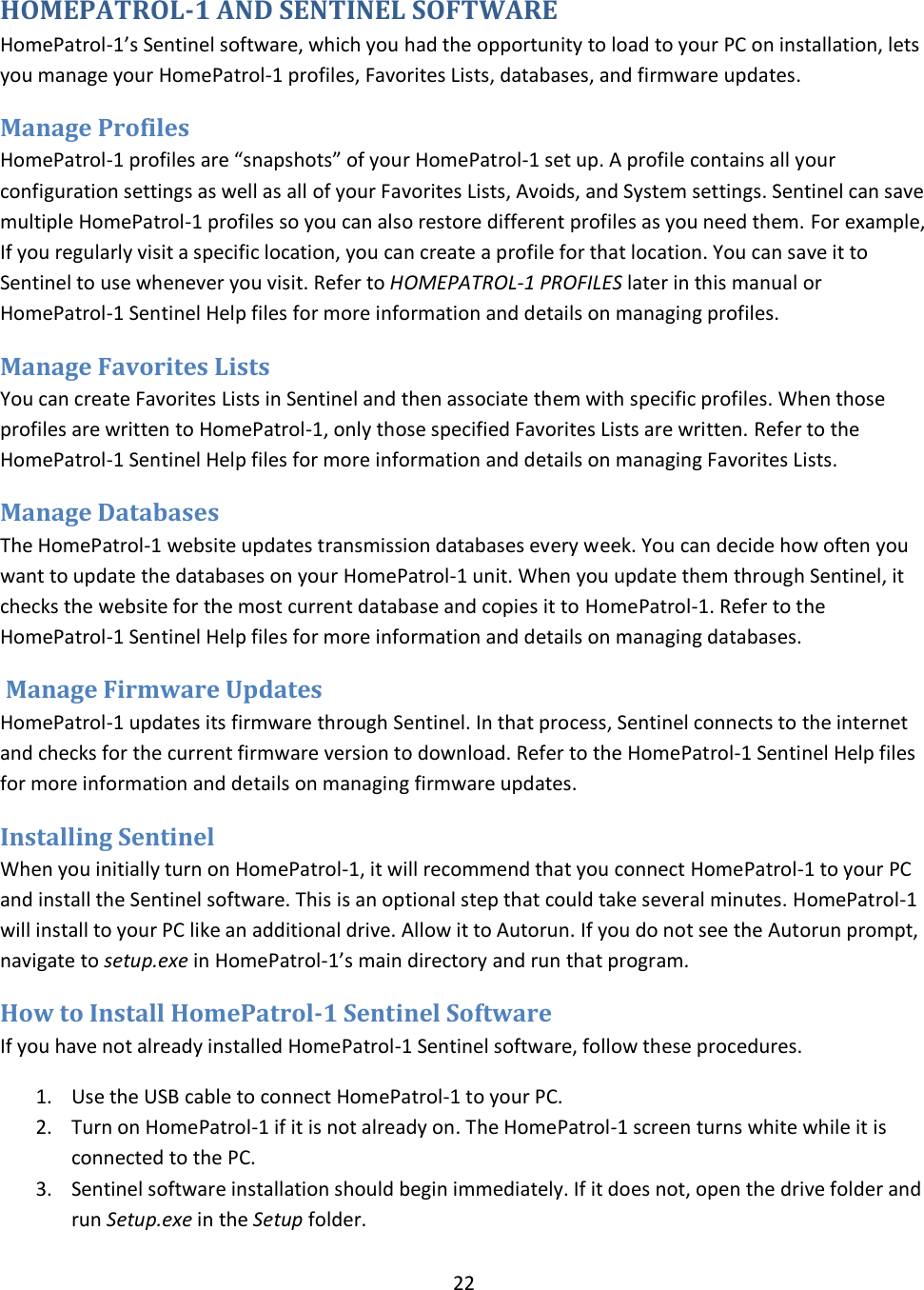  22  HOMEPATROL-1 AND SENTINEL SOFTWARE HomePatrol-1’s Sentinel software, which you had the opportunity to load to your PC on installation, lets you manage your HomePatrol-1 profiles, Favorites Lists, databases, and firmware updates.  Manage Profiles HomePatrol-1 profiles are “snapshots” of your HomePatrol-1 set up. A profile contains all your configuration settings as well as all of your Favorites Lists, Avoids, and System settings. Sentinel can save multiple HomePatrol-1 profiles so you can also restore different profiles as you need them. For example, If you regularly visit a specific location, you can create a profile for that location. You can save it to Sentinel to use whenever you visit. Refer to HOMEPATROL-1 PROFILES later in this manual or HomePatrol-1 Sentinel Help files for more information and details on managing profiles. Manage Favorites Lists You can create Favorites Lists in Sentinel and then associate them with specific profiles. When those profiles are written to HomePatrol-1, only those specified Favorites Lists are written. Refer to the HomePatrol-1 Sentinel Help files for more information and details on managing Favorites Lists. Manage Databases The HomePatrol-1 website updates transmission databases every week. You can decide how often you want to update the databases on your HomePatrol-1 unit. When you update them through Sentinel, it checks the website for the most current database and copies it to HomePatrol-1. Refer to the HomePatrol-1 Sentinel Help files for more information and details on managing databases.  Manage Firmware Updates HomePatrol-1 updates its firmware through Sentinel. In that process, Sentinel connects to the internet and checks for the current firmware version to download. Refer to the HomePatrol-1 Sentinel Help files for more information and details on managing firmware updates. Installing Sentinel   When you initially turn on HomePatrol-1, it will recommend that you connect HomePatrol-1 to your PC and install the Sentinel software. This is an optional step that could take several minutes. HomePatrol-1 will install to your PC like an additional drive. Allow it to Autorun. If you do not see the Autorun prompt, navigate to setup.exe in HomePatrol-1’s main directory and run that program. How to Install HomePatrol-1 Sentinel Software If you have not already installed HomePatrol-1 Sentinel software, follow these procedures. 1. Use the USB cable to connect HomePatrol-1 to your PC.  2. Turn on HomePatrol-1 if it is not already on. The HomePatrol-1 screen turns white while it is connected to the PC. 3. Sentinel software installation should begin immediately. If it does not, open the drive folder and run Setup.exe in the Setup folder. 