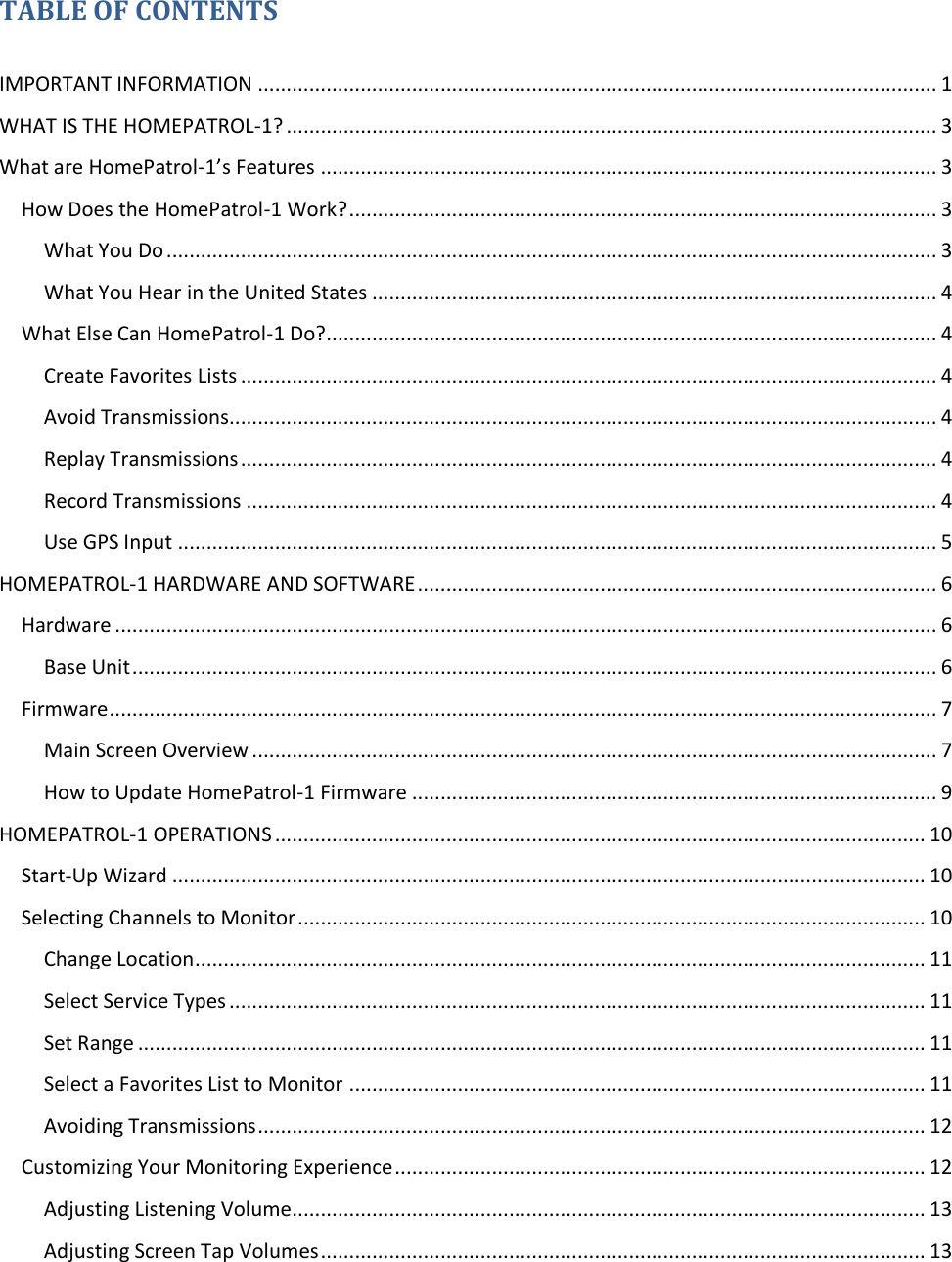   TABLE OF CONTENTS  IMPORTANT INFORMATION ....................................................................................................................... 1 WHAT IS THE HOMEPATROL-1? .................................................................................................................. 3 What are HomePatrol-1’s Features ............................................................................................................ 3 How Does the HomePatrol-1 Work? ....................................................................................................... 3 What You Do ....................................................................................................................................... 3 What You Hear in the United States ................................................................................................... 4 What Else Can HomePatrol-1 Do?........................................................................................................... 4 Create Favorites Lists .......................................................................................................................... 4 Avoid Transmissions............................................................................................................................ 4 Replay Transmissions .......................................................................................................................... 4 Record Transmissions ......................................................................................................................... 4 Use GPS Input ..................................................................................................................................... 5 HOMEPATROL-1 HARDWARE AND SOFTWARE ........................................................................................... 6 Hardware ................................................................................................................................................ 6 Base Unit ............................................................................................................................................. 6 Firmware ................................................................................................................................................. 7 Main Screen Overview ........................................................................................................................ 7 How to Update HomePatrol-1 Firmware ............................................................................................ 9 HOMEPATROL-1 OPERATIONS .................................................................................................................. 10 Start-Up Wizard .................................................................................................................................... 10 Selecting Channels to Monitor .............................................................................................................. 10 Change Location................................................................................................................................ 11 Select Service Types .......................................................................................................................... 11 Set Range .......................................................................................................................................... 11 Select a Favorites List to Monitor ..................................................................................................... 11 Avoiding Transmissions ..................................................................................................................... 12 Customizing Your Monitoring Experience ............................................................................................. 12 Adjusting Listening Volume ............................................................................................................... 13 Adjusting Screen Tap Volumes .......................................................................................................... 13 