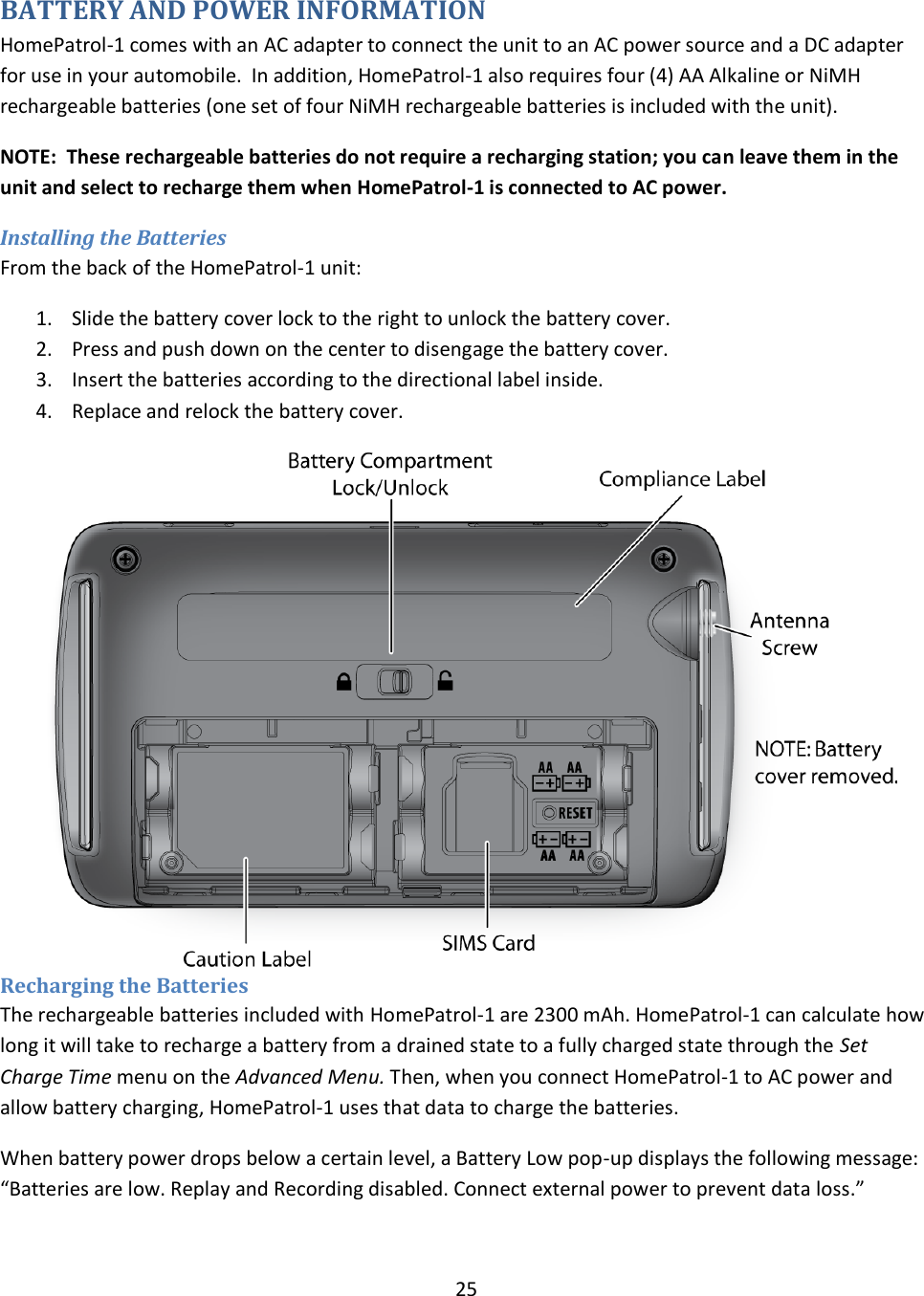  25  BATTERY AND POWER INFORMATION HomePatrol-1 comes with an AC adapter to connect the unit to an AC power source and a DC adapter for use in your automobile.  In addition, HomePatrol-1 also requires four (4) AA Alkaline or NiMH rechargeable batteries (one set of four NiMH rechargeable batteries is included with the unit).  NOTE:  These rechargeable batteries do not require a recharging station; you can leave them in the unit and select to recharge them when HomePatrol-1 is connected to AC power. Installing the Batteries From the back of the HomePatrol-1 unit: 1. Slide the battery cover lock to the right to unlock the battery cover. 2. Press and push down on the center to disengage the battery cover. 3. Insert the batteries according to the directional label inside. 4. Replace and relock the battery cover. Recharging the Batteries The rechargeable batteries included with HomePatrol-1 are 2300 mAh. HomePatrol-1 can calculate how long it will take to recharge a battery from a drained state to a fully charged state through the Set Charge Time menu on the Advanced Menu. Then, when you connect HomePatrol-1 to AC power and allow battery charging, HomePatrol-1 uses that data to charge the batteries. When battery power drops below a certain level, a Battery Low pop-up displays the following message: “Batteries are low. Replay and Recording disabled. Connect external power to prevent data loss.” 