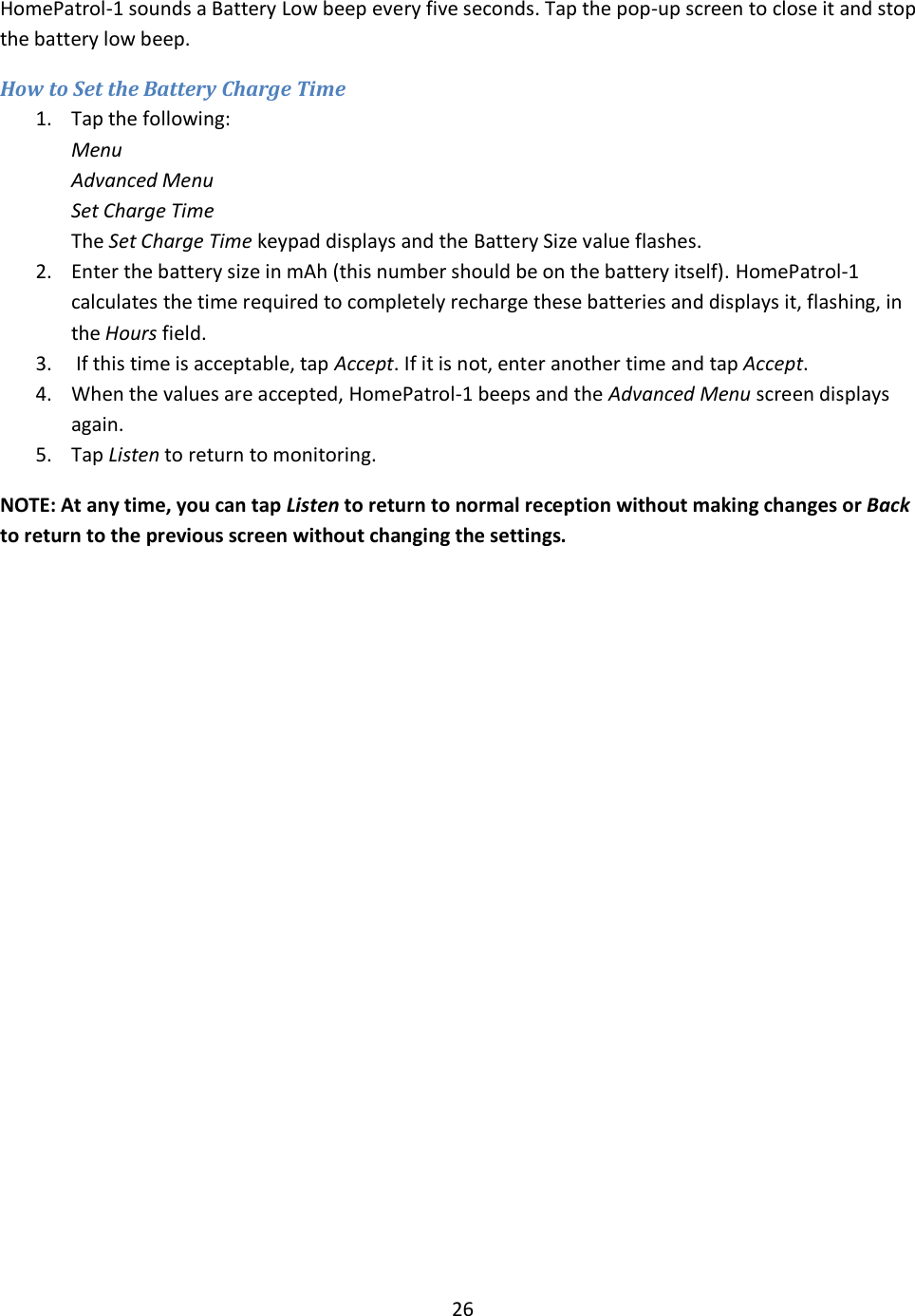  26  HomePatrol-1 sounds a Battery Low beep every five seconds. Tap the pop-up screen to close it and stop the battery low beep. How to Set the Battery Charge Time 1. Tap the following: Menu Advanced Menu Set Charge Time The Set Charge Time keypad displays and the Battery Size value flashes.  2. Enter the battery size in mAh (this number should be on the battery itself). HomePatrol-1 calculates the time required to completely recharge these batteries and displays it, flashing, in the Hours field. 3.  If this time is acceptable, tap Accept. If it is not, enter another time and tap Accept. 4. When the values are accepted, HomePatrol-1 beeps and the Advanced Menu screen displays again.  5. Tap Listen to return to monitoring. NOTE: At any time, you can tap Listen to return to normal reception without making changes or Back to return to the previous screen without changing the settings. 