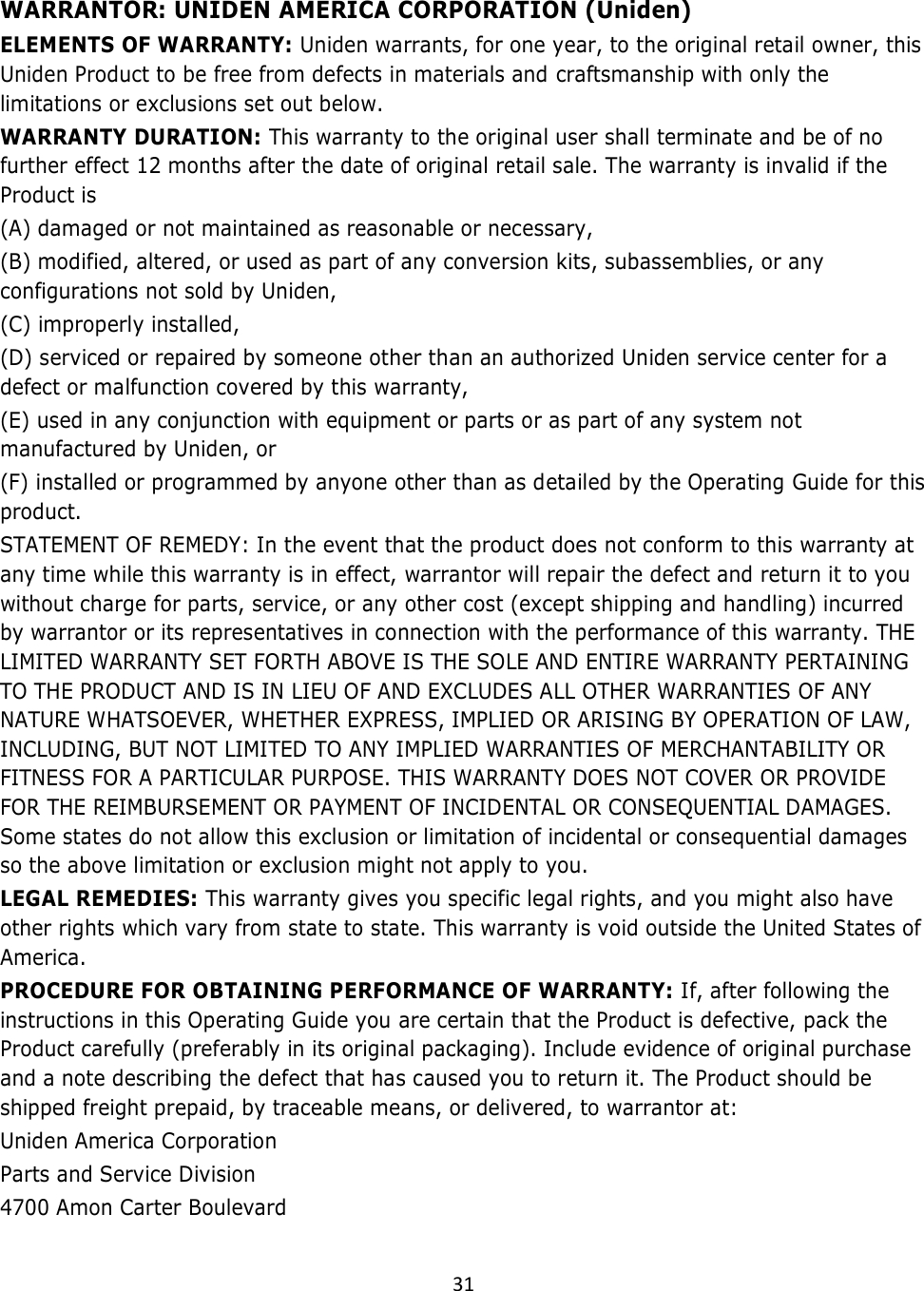  31   WARRANTOR: UNIDEN AMERICA CORPORATION (Uniden)  ELEMENTS OF WARRANTY: Uniden warrants, for one year, to the original retail owner, this Uniden Product to be free from defects in materials and craftsmanship with only the limitations or exclusions set out below.  WARRANTY DURATION: This warranty to the original user shall terminate and be of no further effect 12 months after the date of original retail sale. The warranty is invalid if the Product is  (A) damaged or not maintained as reasonable or necessary,  (B) modified, altered, or used as part of any conversion kits, subassemblies, or any configurations not sold by Uniden,  (C) improperly installed,  (D) serviced or repaired by someone other than an authorized Uniden service center for a defect or malfunction covered by this warranty,  (E) used in any conjunction with equipment or parts or as part of any system not manufactured by Uniden, or  (F) installed or programmed by anyone other than as detailed by the Operating Guide for this product.  STATEMENT OF REMEDY: In the event that the product does not conform to this warranty at any time while this warranty is in effect, warrantor will repair the defect and return it to you without charge for parts, service, or any other cost (except shipping and handling) incurred by warrantor or its representatives in connection with the performance of this warranty. THE LIMITED WARRANTY SET FORTH ABOVE IS THE SOLE AND ENTIRE WARRANTY PERTAINING TO THE PRODUCT AND IS IN LIEU OF AND EXCLUDES ALL OTHER WARRANTIES OF ANY NATURE WHATSOEVER, WHETHER EXPRESS, IMPLIED OR ARISING BY OPERATION OF LAW, INCLUDING, BUT NOT LIMITED TO ANY IMPLIED WARRANTIES OF MERCHANTABILITY OR FITNESS FOR A PARTICULAR PURPOSE. THIS WARRANTY DOES NOT COVER OR PROVIDE FOR THE REIMBURSEMENT OR PAYMENT OF INCIDENTAL OR CONSEQUENTIAL DAMAGES. Some states do not allow this exclusion or limitation of incidental or consequential damages so the above limitation or exclusion might not apply to you.  LEGAL REMEDIES: This warranty gives you specific legal rights, and you might also have other rights which vary from state to state. This warranty is void outside the United States of America.  PROCEDURE FOR OBTAINING PERFORMANCE OF WARRANTY: If, after following the instructions in this Operating Guide you are certain that the Product is defective, pack the Product carefully (preferably in its original packaging). Include evidence of original purchase and a note describing the defect that has caused you to return it. The Product should be shipped freight prepaid, by traceable means, or delivered, to warrantor at:  Uniden America Corporation Parts and Service Division 4700 Amon Carter Boulevard  