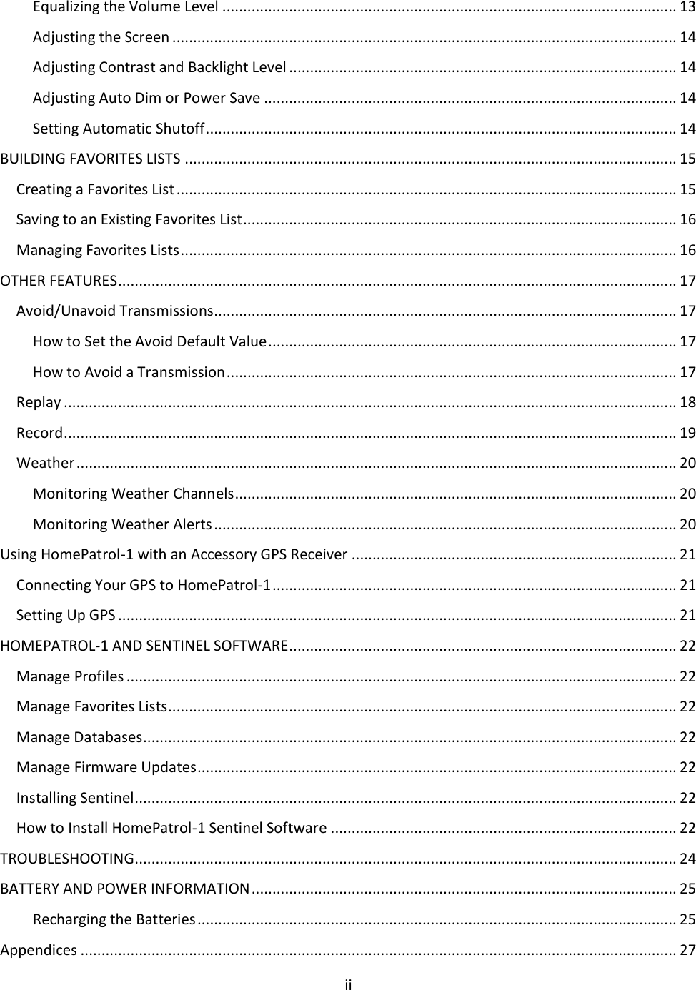  ii  Equalizing the Volume Level ............................................................................................................. 13 Adjusting the Screen ......................................................................................................................... 14 Adjusting Contrast and Backlight Level ............................................................................................. 14 Adjusting Auto Dim or Power Save ................................................................................................... 14 Setting Automatic Shutoff ................................................................................................................. 14 BUILDING FAVORITES LISTS ...................................................................................................................... 15 Creating a Favorites List ........................................................................................................................ 15 Saving to an Existing Favorites List ........................................................................................................ 16 Managing Favorites Lists ....................................................................................................................... 16 OTHER FEATURES ...................................................................................................................................... 17 Avoid/Unavoid Transmissions ............................................................................................................... 17 How to Set the Avoid Default Value .................................................................................................. 17 How to Avoid a Transmission ............................................................................................................ 17 Replay ................................................................................................................................................... 18 Record ................................................................................................................................................... 19 Weather ................................................................................................................................................ 20 Monitoring Weather Channels .......................................................................................................... 20 Monitoring Weather Alerts ............................................................................................................... 20 Using HomePatrol-1 with an Accessory GPS Receiver .............................................................................. 21 Connecting Your GPS to HomePatrol-1 ................................................................................................. 21 Setting Up GPS ...................................................................................................................................... 21 HOMEPATROL-1 AND SENTINEL SOFTWARE ............................................................................................. 22 Manage Profiles .................................................................................................................................... 22 Manage Favorites Lists .......................................................................................................................... 22 Manage Databases................................................................................................................................ 22 Manage Firmware Updates................................................................................................................... 22 Installing Sentinel .................................................................................................................................. 22 How to Install HomePatrol-1 Sentinel Software ................................................................................... 22 TROUBLESHOOTING .................................................................................................................................. 24 BATTERY AND POWER INFORMATION ...................................................................................................... 25 Recharging the Batteries ................................................................................................................... 25 Appendices ............................................................................................................................................... 27 
