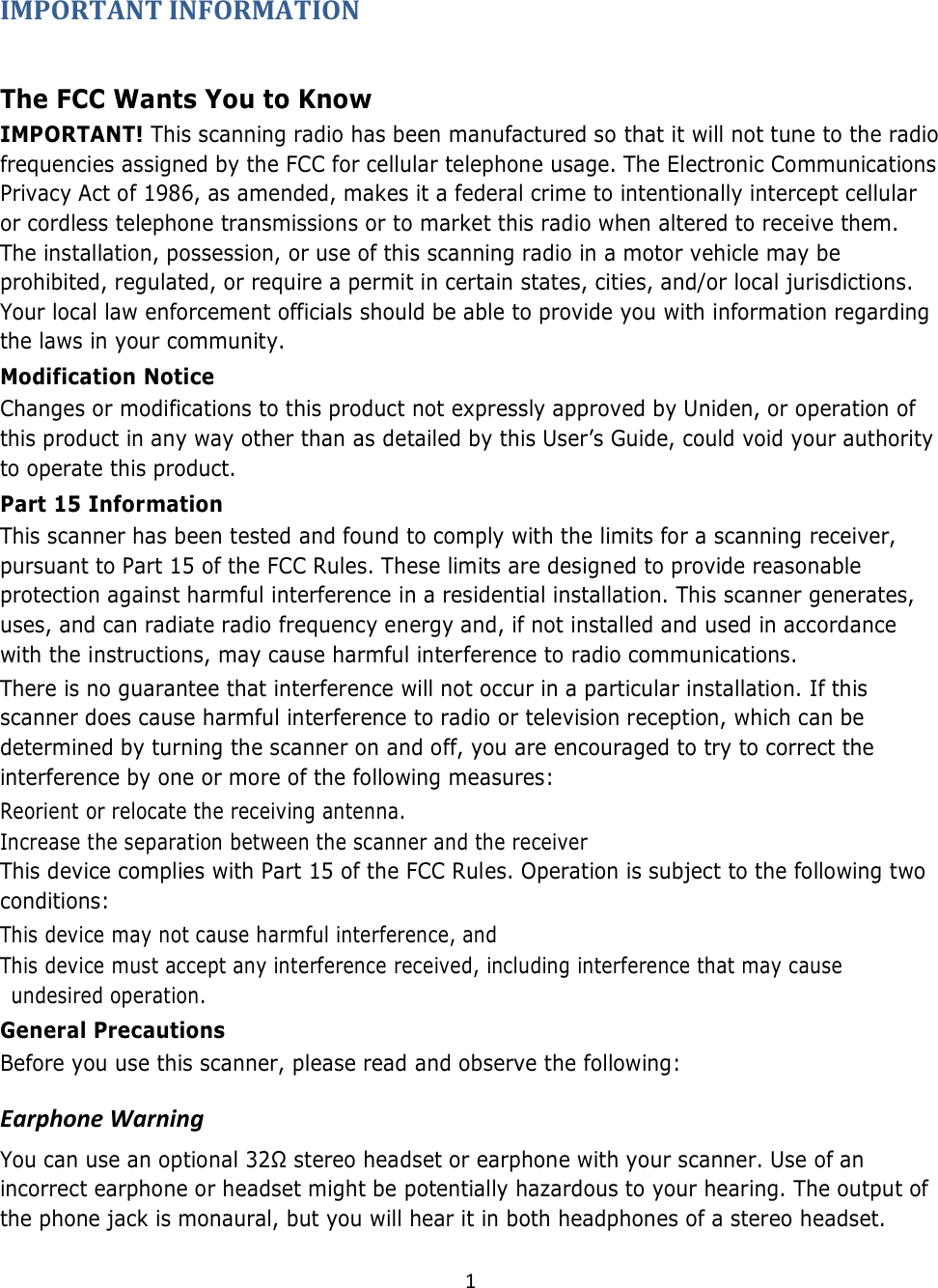  1  IMPORTANT INFORMATION  The FCC Wants You to Know  IMPORTANT! This scanning radio has been manufactured so that it will not tune to the radio frequencies assigned by the FCC for cellular telephone usage. The Electronic Communications Privacy Act of 1986, as amended, makes it a federal crime to intentionally intercept cellular or cordless telephone transmissions or to market this radio when altered to receive them. The installation, possession, or use of this scanning radio in a motor vehicle may be prohibited, regulated, or require a permit in certain states, cities, and/or local jurisdictions. Your local law enforcement officials should be able to provide you with information regarding the laws in your community.  Modification Notice  Changes or modifications to this product not expressly approved by Uniden, or operation of this product in any way other than as detailed by this User’s Guide, could void your authority to operate this product.  Part 15 Information  This scanner has been tested and found to comply with the limits for a scanning receiver, pursuant to Part 15 of the FCC Rules. These limits are designed to provide reasonable protection against harmful interference in a residential installation. This scanner generates, uses, and can radiate radio frequency energy and, if not installed and used in accordance with the instructions, may cause harmful interference to radio communications.  There is no guarantee that interference will not occur in a particular installation. If this scanner does cause harmful interference to radio or television reception, which can be determined by turning the scanner on and off, you are encouraged to try to correct the interference by one or more of the following measures:  Reorient or relocate the receiving antenna.  Increase the separation between the scanner and the receiver  This device complies with Part 15 of the FCC Rules. Operation is subject to the following two conditions:  This device may not cause harmful interference, and  This device must accept any interference received, including interference that may cause undesired operation. General Precautions  Before you use this scanner, please read and observe the following:  Earphone Warning  You can use an optional 32Ω stereo headset or earphone with your scanner. Use of an incorrect earphone or headset might be potentially hazardous to your hearing. The output of the phone jack is monaural, but you will hear it in both headphones of a stereo headset.  