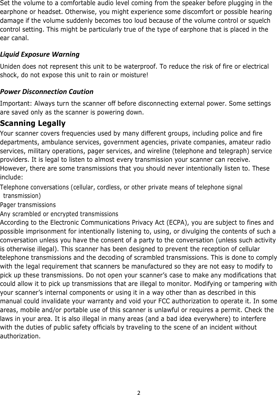  2  Set the volume to a comfortable audio level coming from the speaker before plugging in the earphone or headset. Otherwise, you might experience some discomfort or possible hearing damage if the volume suddenly becomes too loud because of the volume control or squelch control setting. This might be particularly true of the type of earphone that is placed in the ear canal.  Liquid Exposure Warning  Uniden does not represent this unit to be waterproof. To reduce the risk of fire or electrical shock, do not expose this unit to rain or moisture!  Power Disconnection Caution  Important: Always turn the scanner off before disconnecting external power. Some settings are saved only as the scanner is powering down.  Scanning Legally  Your scanner covers frequencies used by many different groups, including police and fire departments, ambulance services, government agencies, private companies, amateur radio services, military operations, pager services, and wireline (telephone and telegraph) service providers. It is legal to listen to almost every transmission your scanner can receive. However, there are some transmissions that you should never intentionally listen to. These include:   Telephone conversations (cellular, cordless, or other private means of telephone signal transmission)  Pager transmissions  Any scrambled or encrypted transmissions  According to the Electronic Communications Privacy Act (ECPA), you are subject to fines and possible imprisonment for intentionally listening to, using, or divulging the contents of such a conversation unless you have the consent of a party to the conversation (unless such activity is otherwise illegal). This scanner has been designed to prevent the reception of cellular telephone transmissions and the decoding of scrambled transmissions. This is done to comply with the legal requirement that scanners be manufactured so they are not easy to modify to pick up these transmissions. Do not open your scanner’s case to make any modifications that could allow it to pick up transmissions that are illegal to monitor. Modifying or tampering with your scanner’s internal components or using it in a way other than as described in this manual could invalidate your warranty and void your FCC authorization to operate it. In some areas, mobile and/or portable use of this scanner is unlawful or requires a permit. Check the laws in your area. It is also illegal in many areas (and a bad idea everywhere) to interfere with the duties of public safety officials by traveling to the scene of an incident without authorization.  