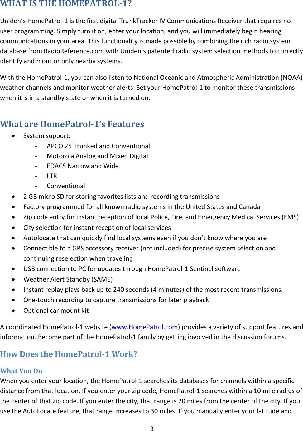  3  WHAT IS THE HOMEPATROL-1? Uniden’s HomePatrol-1 is the first digital TrunkTracker IV Communications Receiver that requires no user programming. Simply turn it on, enter your location, and you will immediately begin hearing communications in your area. This functionality is made possible by combining the rich radio system database from RadioReference.com with Uniden’s patented radio system selection methods to correctly identify and monitor only nearby systems. With the HomePatrol-1, you can also listen to National Oceanic and Atmospheric Administration (NOAA) weather channels and monitor weather alerts. Set your HomePatrol-1 to monitor these transmissions when it is in a standby state or when it is turned on. What are HomePatrol-1’s Features    System support: - APCO 25 Trunked and Conventional - Motorola Analog and Mixed Digital - EDACS Narrow and Wide - LTR - Conventional  2 GB micro SD for storing favorites lists and recording transmissions  Factory programmed for all known radio systems in the United States and Canada  Zip code entry for instant reception of local Police, Fire, and Emergency Medical Services (EMS)  City selection for instant reception of local services  Autolocate that can quickly find local systems even if you don’t know where you are  Connectible to a GPS accessory receiver (not included) for precise system selection and continuing reselection when traveling  USB connection to PC for updates through HomePatrol-1 Sentinel software  Weather Alert Standby (SAME)  Instant replay plays back up to 240 seconds (4 minutes) of the most recent transmissions.  One-touch recording to capture transmissions for later playback  Optional car mount kit A coordinated HomePatrol-1 website (www.HomePatrol.com) provides a variety of support features and information. Become part of the HomePatrol-1 family by getting involved in the discussion forums. How Does the HomePatrol-1 Work? What You Do When you enter your location, the HomePatrol-1 searches its databases for channels within a specific distance from that location. If you enter your zip code, HomePatrol-1 searches within a 10 mile radius of the center of that zip code. If you enter the city, that range is 20 miles from the center of the city. If you use the AutoLocate feature, that range increases to 30 miles. If you manually enter your latitude and 