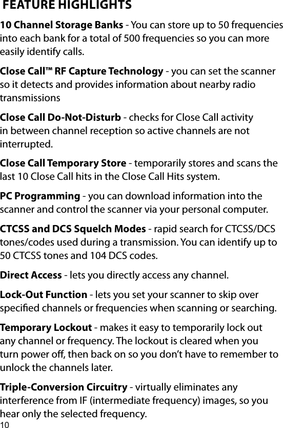 10 FEATURE HIGHLIGHTS10 Channel Storage Banks - You can store up to 50 frequencies into each bank for a total of 500 frequencies so you can more easily identify calls.Close Call™ RF Capture Technology - you can set the scanner so it detects and provides information about nearby radio transmissionsClose Call Do-Not-Disturb - checks for Close Call activity in between channel reception so active channels are not interrupted.Close Call Temporary Store - temporarily stores and scans the last 10 Close Call hits in the Close Call Hits system.PC Programming - you can download information into the scanner and control the scanner via your personal computer.CTCSS and DCS Squelch Modes - rapid search for CTCSS/DCS tones/codes used during a transmission. You can identify up to 50 CTCSS tones and 104 DCS codes.Direct Access - lets you directly access any channel.Lock-Out Function - lets you set your scanner to skip over specied channels or frequencies when scanning or searching.Temporary Lockout - makes it easy to temporarily lock out any channel or frequency. The lockout is cleared when you turn power o, then back on so you don’t have to remember to unlock the channels later.Triple-Conversion Circuitry - virtually eliminates any interference from IF (intermediate frequency) images, so you hear only the selected frequency.