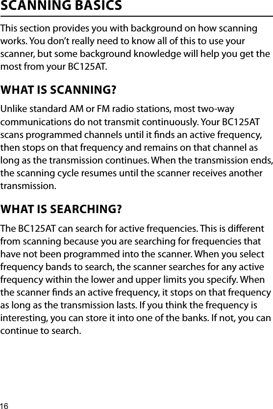 16SCANNING BASICSThis section provides you with background on how scanning works. You don’t really need to know all of this to use your scanner, but some background knowledge will help you get the most from your BC125AT.WHAT IS SCANNING?Unlike standard AM or FM radio stations, most two-way communications do not transmit continuously. Your BC125AT scans programmed channels until it nds an active frequency, then stops on that frequency and remains on that channel as long as the transmission continues. When the transmission ends, the scanning cycle resumes until the scanner receives another transmission.WHAT IS SEARCHING?The BC125AT can search for active frequencies. This is dierent from scanning because you are searching for frequencies that have not been programmed into the scanner. When you select frequency bands to search, the scanner searches for any active frequency within the lower and upper limits you specify. When the scanner nds an active frequency, it stops on that frequency as long as the transmission lasts. If you think the frequency is interesting, you can store it into one of the banks. If not, you can continue to search. 