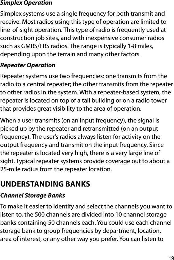 19Simplex OperationSimplex systems use a single frequency for both transmit and receive. Most radios using this type of operation are limited to line-of-sight operation. This type of radio is frequently used at construction job sites, and with inexpensive consumer radios such as GMRS/FRS radios. The range is typically 1-8 miles, depending upon the terrain and many other factors.Repeater OperationRepeater systems use two frequencies: one transmits from the radio to a central repeater; the other transmits from the repeater to other radios in the system. With a repeater-based system, the repeater is located on top of a tall building or on a radio tower that provides great visibility to the area of operation.When a user transmits (on an input frequency), the signal is picked up by the repeater and retransmitted (on an output frequency). The user’s radios always listen for activity on the output frequency and transmit on the input frequency. Since the repeater is located very high, there is a very large line of sight. Typical repeater systems provide coverage out to about a 25-mile radius from the repeater location.UNDERSTANDING BANKSChannel Storage BanksTo make it easier to identify and select the channels you want to listen to, the 500 channels are divided into 10 channel storage banks containing 50 channels each. You could use each channel storage bank to group frequencies by department, location, area of interest, or any other way you prefer. You can listen to 