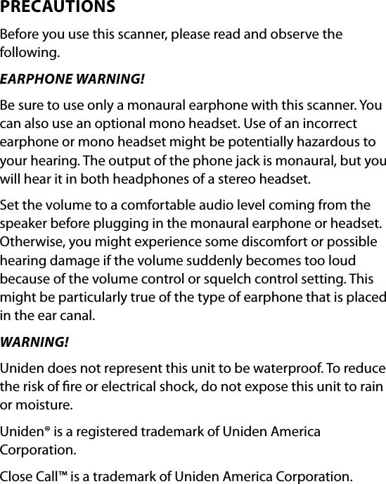 PRECAUTIONSBefore you use this scanner, please read and observe the following.EARPHONE WARNING! Be sure to use only a monaural earphone with this scanner. You can also use an optional mono headset. Use of an incorrect earphone or mono headset might be potentially hazardous to your hearing. The output of the phone jack is monaural, but you will hear it in both headphones of a stereo headset.Set the volume to a comfortable audio level coming from the speaker before plugging in the monaural earphone or headset. Otherwise, you might experience some discomfort or possible hearing damage if the volume suddenly becomes too loud because of the volume control or squelch control setting. This might be particularly true of the type of earphone that is placed in the ear canal.WARNING!Uniden does not represent this unit to be waterproof. To reduce the risk of re or electrical shock, do not expose this unit to rain or moisture.Uniden® is a registered trademark of Uniden America Corporation. Close Call™ is a trademark of Uniden America Corporation.