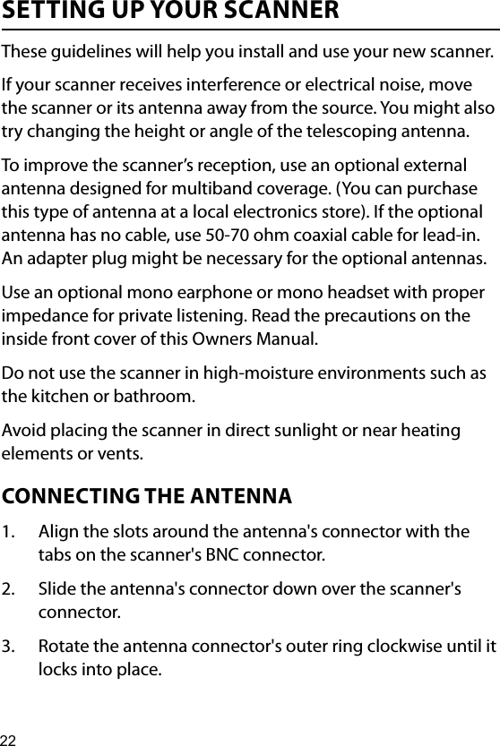 22SETTING UP YOUR SCANNERThese guidelines will help you install and use your new scanner.If your scanner receives interference or electrical noise, move the scanner or its antenna away from the source. You might also try changing the height or angle of the telescoping antenna.To improve the scanner’s reception, use an optional external antenna designed for multiband coverage. (You can purchase this type of antenna at a local electronics store). If the optional antenna has no cable, use 50-70 ohm coaxial cable for lead-in. An adapter plug might be necessary for the optional antennas.Use an optional mono earphone or mono headset with proper impedance for private listening. Read the precautions on the inside front cover of this Owners Manual.Do not use the scanner in high-moisture environments such as the kitchen or bathroom.Avoid placing the scanner in direct sunlight or near heating elements or vents.CONNECTING THE ANTENNA1.  Align the slots around the antenna&apos;s connector with the tabs on the scanner&apos;s BNC connector. 2.  Slide the antenna&apos;s connector down over the scanner&apos;s connector. 3.  Rotate the antenna connector&apos;s outer ring clockwise until it locks into place.