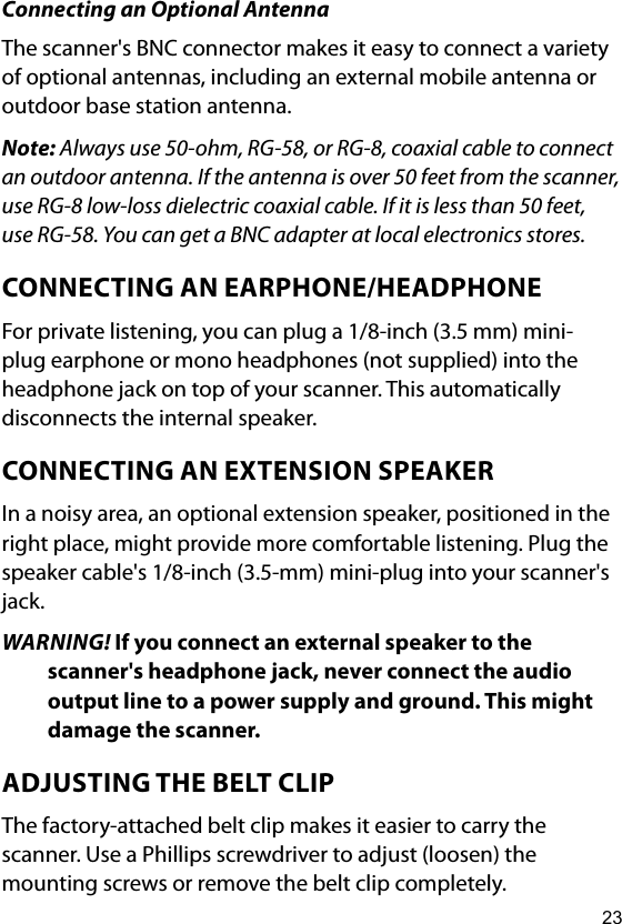 23Connecting an Optional AntennaThe scanner&apos;s BNC connector makes it easy to connect a variety of optional antennas, including an external mobile antenna or outdoor base station antenna.Note: Always use 50-ohm, RG-58, or RG-8, coaxial cable to connect an outdoor antenna. If the antenna is over 50 feet from the scanner, use RG-8 low-loss dielectric coaxial cable. If it is less than 50 feet, use RG-58. You can get a BNC adapter at local electronics stores.CONNECTING AN EARPHONE/HEADPHONEFor private listening, you can plug a 1/8-inch (3.5 mm) mini-plug earphone or mono headphones (not supplied) into the headphone jack on top of your scanner. This automatically disconnects the internal speaker.CONNECTING AN EXTENSION SPEAKERIn a noisy area, an optional extension speaker, positioned in the right place, might provide more comfortable listening. Plug the speaker cable&apos;s 1/8-inch (3.5-mm) mini-plug into your scanner&apos;s jack.WARNING! If you connect an external speaker to the scanner&apos;s headphone jack, never connect the audio output line to a power supply and ground. This might damage the scanner.ADJUSTING THE BELT CLIPThe factory-attached belt clip makes it easier to carry the scanner. Use a Phillips screwdriver to adjust (loosen) the mounting screws or remove the belt clip completely. 