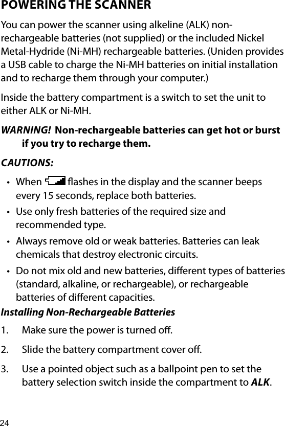 24POWERING THE SCANNERYou can power the scanner using alkeline (ALK) non-rechargeable batteries (not supplied) or the included Nickel Metal-Hydride (Ni-MH) rechargeable batteries. (Uniden provides a USB cable to charge the Ni-MH batteries on initial installation  and to recharge them through your computer.)Inside the battery compartment is a switch to set the unit to either ALK or Ni-MH. WARNING!  Non-rechargeable batteries can get hot or burst if you try to recharge them.CAUTIONS:• When   ashes in the display and the scanner beeps every 15 seconds, replace both batteries.• Use only fresh batteries of the required size and recommended type.• Always remove old or weak batteries. Batteries can leak chemicals that destroy electronic circuits.• Do not mix old and new batteries, dierent types of batteries (standard, alkaline, or rechargeable), or rechargeable batteries of dierent capacities.Installing Non-Rechargeable Batteries1.  Make sure the power is turned o.2.  Slide the battery compartment cover o.3.  Use a pointed object such as a ballpoint pen to set the battery selection switch inside the compartment to ALK.