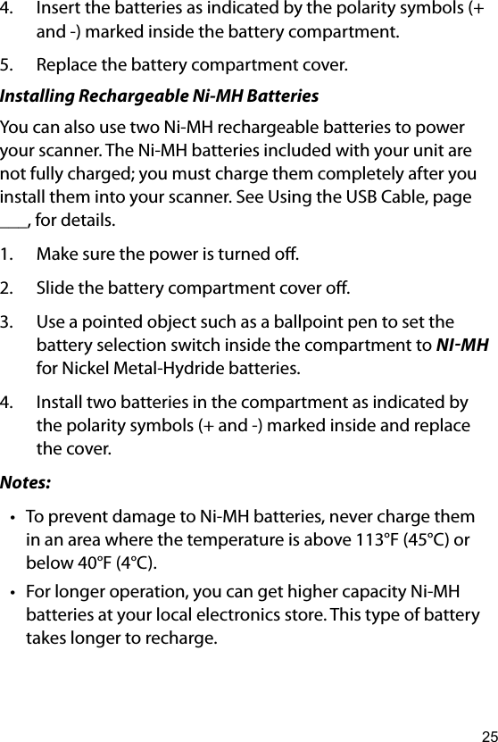 254.  Insert the batteries as indicated by the polarity symbols (+ and -) marked inside the battery compartment.5.  Replace the battery compartment cover. Installing Rechargeable Ni-MH BatteriesYou can also use two Ni-MH rechargeable batteries to power your scanner. The Ni-MH batteries included with your unit are not fully charged; you must charge them completely after you install them into your scanner. See Using the USB Cable, page ___, for details.1.  Make sure the power is turned o.2.  Slide the battery compartment cover o.3.  Use a pointed object such as a ballpoint pen to set the battery selection switch inside the compartment to NIMH for Nickel Metal-Hydride batteries.4.  Install two batteries in the compartment as indicated by the polarity symbols (+ and -) marked inside and replace the cover.Notes:• To prevent damage to Ni-MH batteries, never charge them in an area where the temperature is above 113°F (45°C) or below 40°F (4°C).• For longer operation, you can get higher capacity Ni-MH batteries at your local electronics store. This type of battery takes longer to recharge.