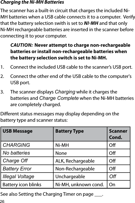 26Charging the Ni-MH BatteriesThe scanner has a built-in circuit that charges the included Ni-MH batteries when a USB cable connects it to a computer.  Verify that the battery selection swith is set to NIMH and that only Ni-MH rechargeable batteries are inserted in the scanner before connecting it to your computer.CAUTION:  Never attempt to charge non-rechargeable batteries or install non-rechargeable batteries when the battery selection switch is set to Ni-MH. 1.  Connect the included USB cable to the scanner’s USB port.2.  Connect the other end of the USB cable to the computer&apos;s USB port. 3.  The scanner displays Charging while it charges the batteries and Charge Complete when the Ni-MH batteries are completely charged.Dierent status messages may display depending on the  battery type and scanner status:USB Message Battery Type Scanner Cond.CHARGING Ni-MH OffNo batteries None OffCharge Off ALK, Rechargeable OffBattery Error Non-Rechargeable OffIllegal Voltage Unchargeable OffBattery icon blinks Ni-MH, unknown cond. OnSee also Setting the Charging Timer on page ___.