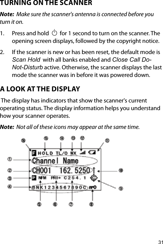 31TURNING ON THE SCANNERNote:  Make sure the scanner&apos;s antenna is connected before you turn it on.1.  Press and hold     for 1 second to turn on the scanner. The opening screen displays, followed by the copyright notice.2.  If the scanner is new or has been reset, the default mode is Scan Hold  with all banks enabled and Close Call Do-Not-Disturb active. Otherwise, the scanner displays the last mode the scanner was in before it was powered down.A LOOK AT THE DISPLAY The display has indicators that show the scanner&apos;s current operating status. The display information helps you understand how your scanner operates.Note:  Not all of these icons may appear at the same time.