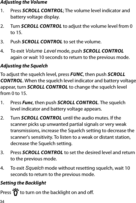34Adjusting the Volume1.  Press SCROLL CONTROL; The volume level indicator and battery voltage display.2.  Turn SCROLL CONTROL to adjust the volume level from 0 to 15.3.  Push SCROLL CONTROL to set the volume.4.  To exit Volume Level mode, push SCROLL CONTROL again or wait 10 seconds to return to the previous mode.Adjusting the SquelchTo adjust the squelch level, press FUNC, then push SCROLL CONTROL. When the squelch level indicator and battery voltage appear, turn SCROLL CONTROL to change the squelch level from 0 to 15.1.  Press Func, then push SCROLL CONTROL. The squelch level indicator and battery voltage appears.2.  Turn SCROLL CONTROL until the audio mutes. If the scanner picks up unwanted partial signals or very weak transmissions, increase the Squelch setting to decrease the scanner&apos;s sensitivity. To listen to a weak or distant station, decrease the Squelch setting.3.  Press SCROLL CONTROL to set the desired level and return to the previous mode. 4.  To exit Squelch mode without resetting squelch, wait 10 seconds to return to the previous mode.Setting the BacklightPress   to turn on the backlight on and o. 