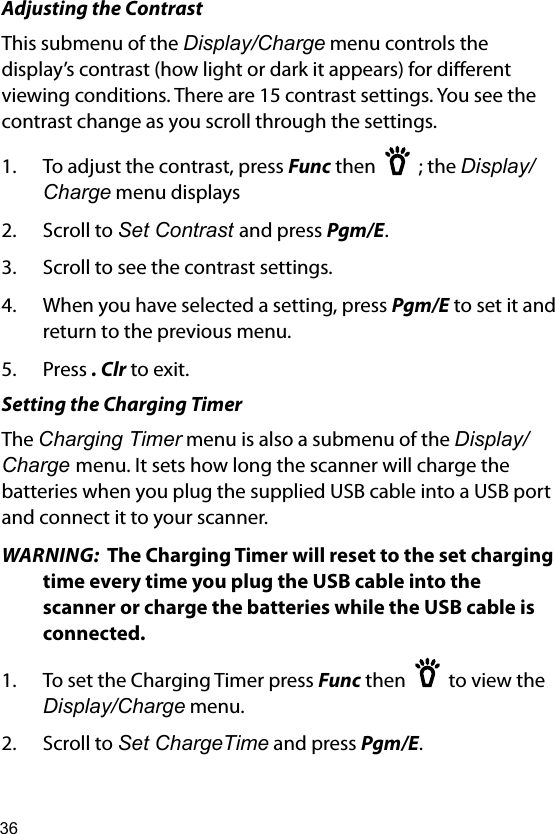 36Adjusting the ContrastThis submenu of the Display/Charge menu controls the display’s contrast (how light or dark it appears) for dierent viewing conditions. There are 15 contrast settings. You see the contrast change as you scroll through the settings.1.  To adjust the contrast, press Func then    ; the Display/Charge menu displays 2.  Scroll to Set Contrast and press Pgm/E.3.  Scroll to see the contrast settings.4.  When you have selected a setting, press Pgm/E to set it and return to the previous menu.5.  Press . Clr to exit.Setting the Charging TimerThe Charging Timer menu is also a submenu of the Display/Charge menu. It sets how long the scanner will charge the batteries when you plug the supplied USB cable into a USB port and connect it to your scanner.WARNING:  The Charging Timer will reset to the set charging time every time you plug the USB cable into the scanner or charge the batteries while the USB cable is connected.1.  To set the Charging Timer press Func then    to view the Display/Charge menu. 2.  Scroll to Set ChargeTime and press Pgm/E.