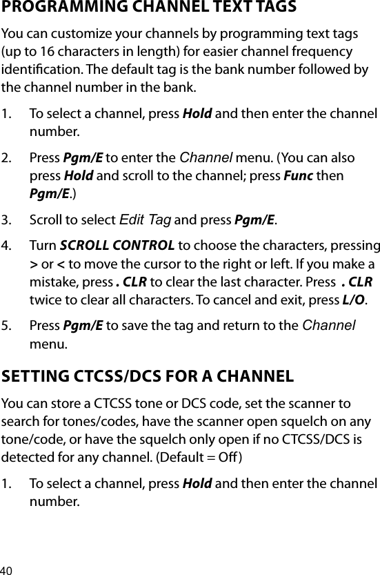 40PROGRAMMING CHANNEL TEXT TAGSYou can customize your channels by programming text tags (up to 16 characters in length) for easier channel frequency identication. The default tag is the bank number followed by the channel number in the bank.1.  To select a channel, press Hold and then enter the channel number.2.  Press Pgm/E to enter the Channel menu. (You can also press Hold and scroll to the channel; press Func then Pgm/E.)3.  Scroll to select Edit Tag and press Pgm/E.4.  Turn SCROLL CONTROL to choose the characters, pressing &gt; or &lt; to move the cursor to the right or left. If you make a mistake, press . CLR to clear the last character. Press  . CLR twice to clear all characters. To cancel and exit, press L/O.5.  Press Pgm/E to save the tag and return to the Channel menu.SETTING CTCSS/DCS FOR A CHANNELYou can store a CTCSS tone or DCS code, set the scanner to search for tones/codes, have the scanner open squelch on any tone/code, or have the squelch only open if no CTCSS/DCS is detected for any channel. (Default = O)1.  To select a channel, press Hold and then enter the channel number.