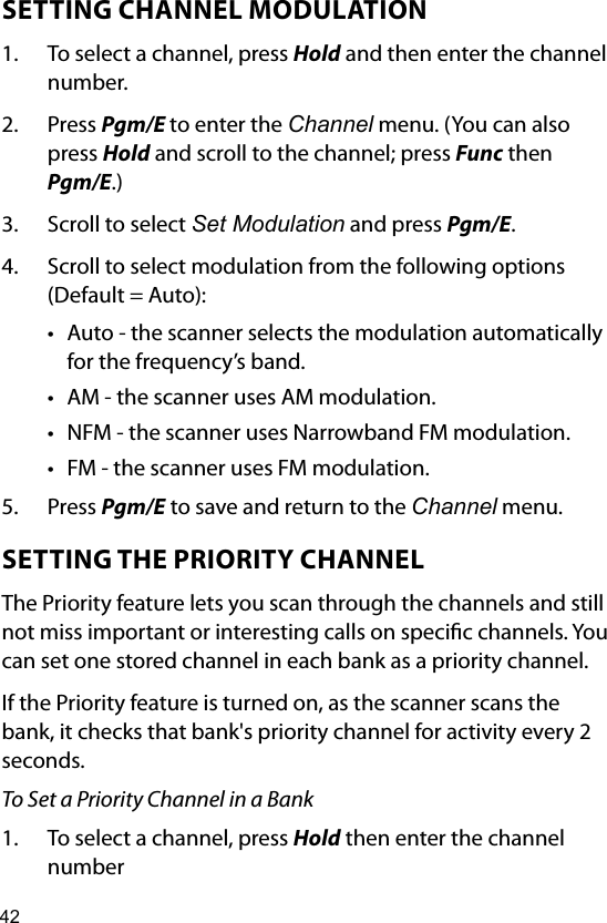 42SETTING CHANNEL MODULATION1.  To select a channel, press Hold and then enter the channel number.2.  Press Pgm/E to enter the Channel menu. (You can also press Hold and scroll to the channel; press Func then Pgm/E.)3.  Scroll to select Set Modulation and press Pgm/E.4.  Scroll to select modulation from the following options (Default = Auto):• Auto - the scanner selects the modulation automatically for the frequency’s band.• AM - the scanner uses AM modulation.• NFM - the scanner uses Narrowband FM modulation.• FM - the scanner uses FM modulation.5.  Press Pgm/E to save and return to the Channel menu.SETTING THE PRIORITY CHANNELThe Priority feature lets you scan through the channels and still not miss important or interesting calls on specic channels. You can set one stored channel in each bank as a priority channel.If the Priority feature is turned on, as the scanner scans the bank, it checks that bank&apos;s priority channel for activity every 2 seconds.To Set a Priority Channel in a Bank1.  To select a channel, press Hold then enter the channel number