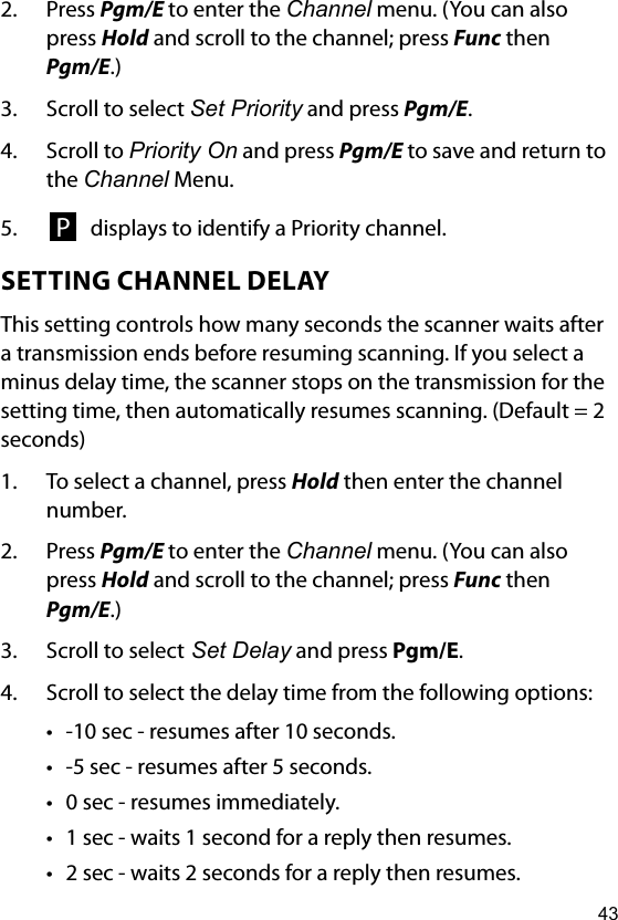 432.  Press Pgm/E to enter the Channel menu. (You can also press Hold and scroll to the channel; press Func then Pgm/E.)3.  Scroll to select Set Priority and press Pgm/E.4.  Scroll to Priority On and press Pgm/E to save and return to the Channel Menu. 5.  P displays to identify a Priority channel.SETTING CHANNEL DELAYThis setting controls how many seconds the scanner waits after a transmission ends before resuming scanning. If you select a minus delay time, the scanner stops on the transmission for the setting time, then automatically resumes scanning. (Default = 2 seconds)1.  To select a channel, press Hold then enter the channel number.2.  Press Pgm/E to enter the Channel menu. (You can also press Hold and scroll to the channel; press Func then Pgm/E.)3.  Scroll to select Set Delay and press Pgm/E.4.  Scroll to select the delay time from the following options:• -10 sec - resumes after 10 seconds.• -5 sec - resumes after 5 seconds.• 0 sec - resumes immediately.• 1 sec - waits 1 second for a reply then resumes.• 2 sec - waits 2 seconds for a reply then resumes.