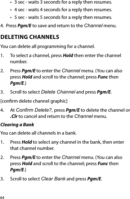 44• 3 sec - waits 3 seconds for a reply then resumes.        • 4 sec - waits 4 seconds for a reply then resumes.• 5 sec - waits 5 seconds for a reply then resumes.4.  Press Pgm/E to save and return to the Channel menu.DELETING CHANNELSYou can delete all programming for a channel.1.  To select a channel, press Hold then enter the channel number.2.  Press Pgm/E to enter the Channel menu. (You can also press Hold and scroll to the channel; press Func then Pgm/E.)3.  Scroll to select Delete Channel and press Pgm/E.[conrm delete channel graphic]4.  At Conrm Delete?, press Pgm/E to delete the channel or  .Clr to cancel and return to the Channel menu.Clearing a BankYou can delete all channels in a bank.1.  Press Hold to select any channel in the bank, then enter that channel number. 2.  Press Pgm/E to enter the Channel menu. (You can also press Hold and scroll to the channel; press Func then Pgm/E.)3.  Scroll to select Clear Bank and press Pgm/E.