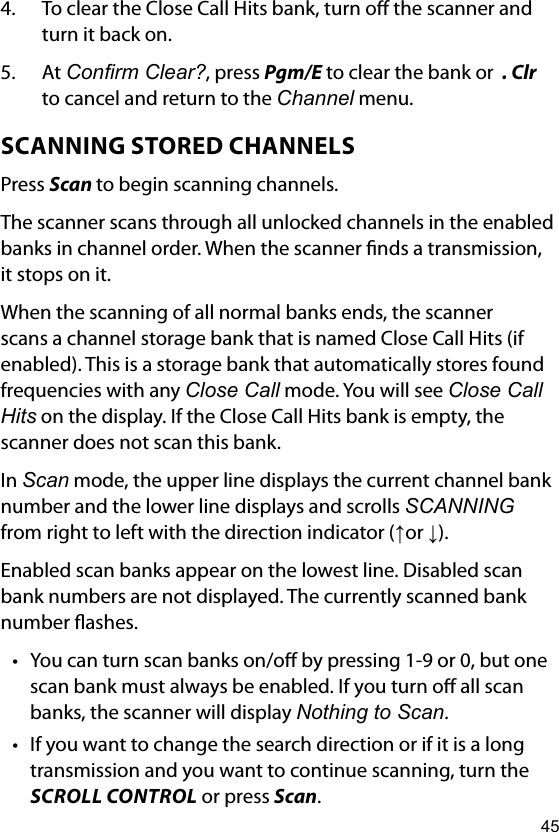 454.  To clear the Close Call Hits bank, turn o the scanner and turn it back on.5.  At Conrm Clear?, press Pgm/E to clear the bank or  . Clr to cancel and return to the Channel menu.SCANNING STORED CHANNELSPress Scan to begin scanning channels.The scanner scans through all unlocked channels in the enabled banks in channel order. When the scanner nds a transmission, it stops on it. When the scanning of all normal banks ends, the scanner scans a channel storage bank that is named Close Call Hits (if enabled). This is a storage bank that automatically stores found frequencies with any Close Call mode. You will see Close Call Hits on the display. If the Close Call Hits bank is empty, the scanner does not scan this bank.In Scan mode, the upper line displays the current channel bank number and the lower line displays and scrolls SCANNING from right to left with the direction indicator (↑or ↓).Enabled scan banks appear on the lowest line. Disabled scan bank numbers are not displayed. The currently scanned bank number ashes.• You can turn scan banks on/o by pressing 1-9 or 0, but one scan bank must always be enabled. If you turn o all scan banks, the scanner will display Nothing to Scan.• If you want to change the search direction or if it is a long transmission and you want to continue scanning, turn the SCROLL CONTROL or press Scan.