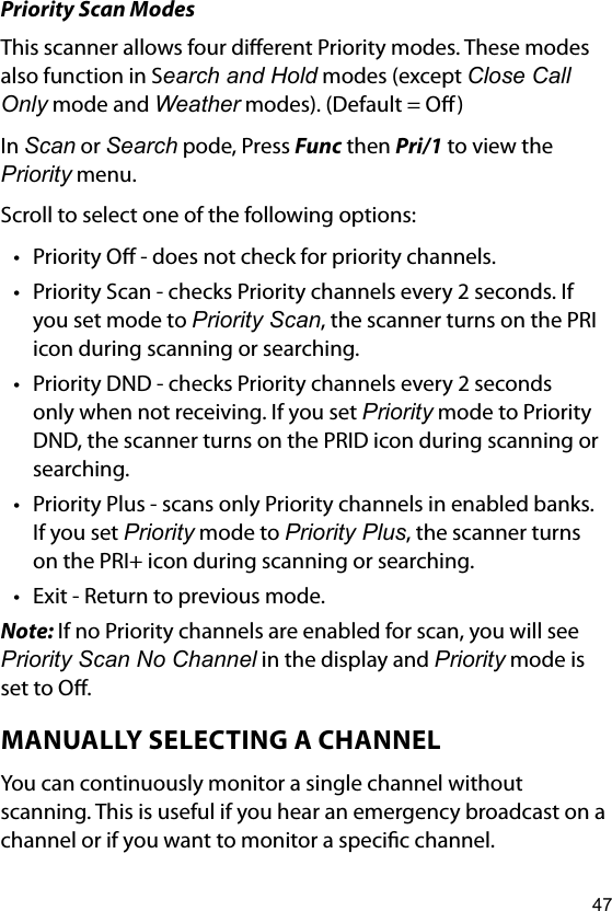 47Priority Scan ModesThis scanner allows four dierent Priority modes. These modes also function in Search and Hold modes (except Close Call Only mode and Weather modes). (Default = O)In Scan or Search pode, Press Func then Pri/1 to view the Priority menu.Scroll to select one of the following options:• Priority O - does not check for priority channels.• Priority Scan - checks Priority channels every 2 seconds. If you set mode to Priority Scan, the scanner turns on the PRI icon during scanning or searching.• Priority DND - checks Priority channels every 2 seconds only when not receiving. If you set Priority mode to Priority DND, the scanner turns on the PRID icon during scanning or searching.• Priority Plus - scans only Priority channels in enabled banks. If you set Priority mode to Priority Plus, the scanner turns on the PRI+ icon during scanning or searching.• Exit - Return to previous mode.Note: If no Priority channels are enabled for scan, you will see Priority Scan No Channel in the display and Priority mode is set to O.MANUALLY SELECTING A CHANNELYou can continuously monitor a single channel without scanning. This is useful if you hear an emergency broadcast on a channel or if you want to monitor a specic channel.