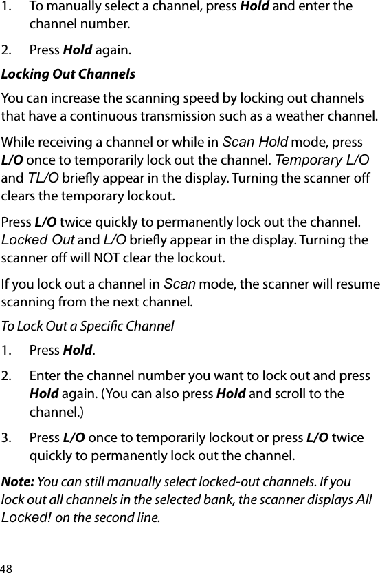 481.  To manually select a channel, press Hold and enter the channel number.2.  Press Hold again.Locking Out ChannelsYou can increase the scanning speed by locking out channels that have a continuous transmission such as a weather channel.While receiving a channel or while in Scan Hold mode, press L/O once to temporarily lock out the channel. Temporary L/O and TL/O briey appear in the display. Turning the scanner o clears the temporary lockout.Press L/O twice quickly to permanently lock out the channel. Locked Out and L/O briey appear in the display. Turning the scanner o will NOT clear the lockout.If you lock out a channel in Scan mode, the scanner will resume scanning from the next channel.To Lock Out a Specic Channel 1.  Press Hold. 2.  Enter the channel number you want to lock out and press Hold again. (You can also press Hold and scroll to the channel.)3.  Press L/O once to temporarily lockout or press L/O twice quickly to permanently lock out the channel. Note: You can still manually select locked-out channels. If you lock out all channels in the selected bank, the scanner displays All Locked! on the second line.