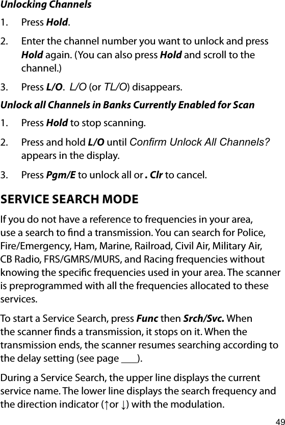 49Unlocking Channels1.  Press Hold.2.  Enter the channel number you want to unlock and press Hold again. (You can also press Hold and scroll to the channel.)3.  Press L/O.  L/O (or TL/O) disappears.Unlock all Channels in Banks Currently Enabled for Scan1.  Press Hold to stop scanning.2.  Press and hold L/O until Conrm Unlock All Channels? appears in the display. 3.  Press Pgm/E to unlock all or . Clr to cancel.SERVICE SEARCH MODEIf you do not have a reference to frequencies in your area, use a search to nd a transmission. You can search for Police, Fire/Emergency, Ham, Marine, Railroad, Civil Air, Military Air, CB Radio, FRS/GMRS/MURS, and Racing frequencies without knowing the specic frequencies used in your area. The scanner is preprogrammed with all the frequencies allocated to these services.To start a Service Search, press Func then Srch/Svc. When the scanner nds a transmission, it stops on it. When the transmission ends, the scanner resumes searching according to the delay setting (see page ___).During a Service Search, the upper line displays the current service name. The lower line displays the search frequency and the direction indicator (↑or ↓) with the modulation.