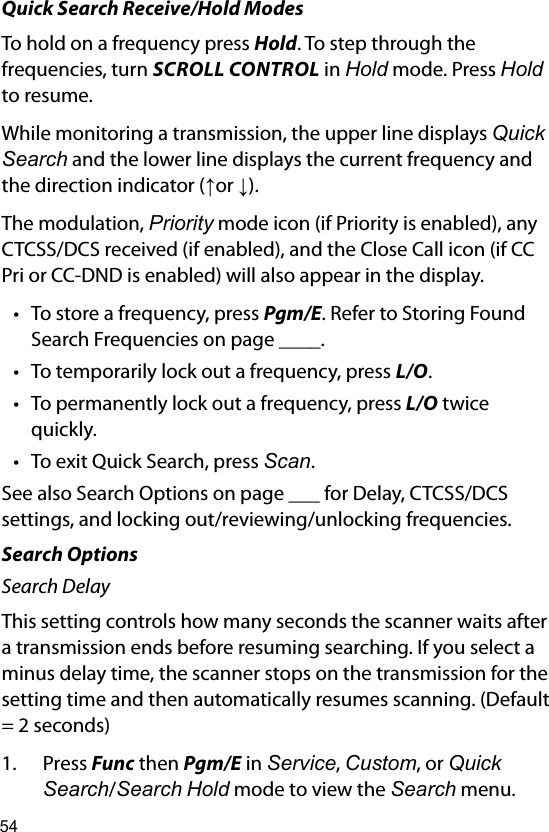 54Quick Search Receive/Hold ModesTo hold on a frequency press Hold. To step through the frequencies, turn SCROLL CONTROL in Hold mode. Press Hold to resume. While monitoring a transmission, the upper line displays Quick Search and the lower line displays the current frequency and the direction indicator (↑or ↓). The modulation, Priority mode icon (if Priority is enabled), any CTCSS/DCS received (if enabled), and the Close Call icon (if CC Pri or CC-DND is enabled) will also appear in the display. • To store a frequency, press Pgm/E. Refer to Storing Found Search Frequencies on page ____.• To temporarily lock out a frequency, press L/O.• To permanently lock out a frequency, press L/O twice quickly.• To exit Quick Search, press Scan.See also Search Options on page ___ for Delay, CTCSS/DCS settings, and locking out/reviewing/unlocking frequencies.Search OptionsSearch DelayThis setting controls how many seconds the scanner waits after a transmission ends before resuming searching. If you select a minus delay time, the scanner stops on the transmission for the setting time and then automatically resumes scanning. (Default = 2 seconds)1.  Press Func then Pgm/E in Service, Custom, or Quick Search/Search Hold mode to view the Search menu.