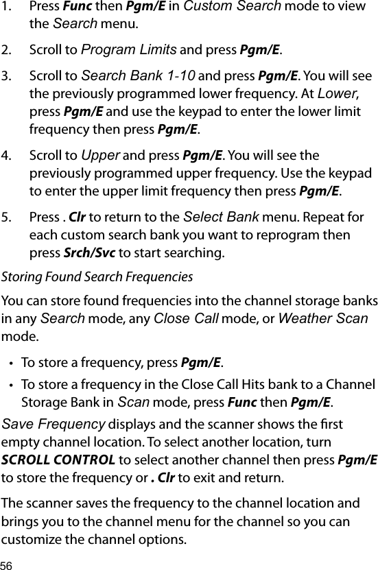 561.  Press Func then Pgm/E in Custom Search mode to view the Search menu.2.  Scroll to Program Limits and press Pgm/E.3.  Scroll to Search Bank 1-10 and press Pgm/E. You will see the previously programmed lower frequency. At Lower, press Pgm/E and use the keypad to enter the lower limit frequency then press Pgm/E.4.  Scroll to Upper and press Pgm/E. You will see the previously programmed upper frequency. Use the keypad to enter the upper limit frequency then press Pgm/E. 5.  Press . Clr to return to the Select Bank menu. Repeat for each custom search bank you want to reprogram then press Srch/Svc to start searching.Storing Found Search FrequenciesYou can store found frequencies into the channel storage banks in any Search mode, any Close Call mode, or Weather Scan mode.• To store a frequency, press Pgm/E.• To store a frequency in the Close Call Hits bank to a Channel Storage Bank in Scan mode, press Func then Pgm/E.Save Frequency displays and the scanner shows the rst empty channel location. To select another location, turn SCROLL CONTROL to select another channel then press Pgm/E to store the frequency or . Clr to exit and return.The scanner saves the frequency to the channel location and brings you to the channel menu for the channel so you can customize the channel options.